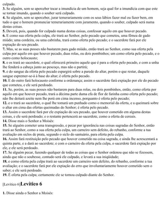 culpado.
3. Se alguém, sem se aperceber tocar a imundícia de um homem, seja qual for a imundícia com que este
se tornar imundo, quando o souber será culpado.
4. Se alguém, sem se aperceber, jurar temerariamente com os seus lábios fazer mal ou fazer bem, em
tudo o que o homem pronunciar temerariamente com juramento, quando o souber, culpado será numa
destas coisas.
5. Deverá, pois, quando for culpado numa destas coisas, confessar aquilo em que houver pecado.
6. E como sua oferta pela culpa, ele trará ao Senhor, pelo pecado que cometeu, uma fêmea de gado
miúdo; uma cordeira, ou uma cabrinha, trará como oferta pelo pecado; e o sacerdote fará por ele
expiação do seu pecado.
7. Mas, se as suas posses não bastarem para gado miúdo, então trará ao Senhor, como sua oferta pela
culpa por aquilo em que houver pecado, duas rolas, ou dois pombinhos; um como oferta pelo pecado, e o
outro como holocausto;
8. e os trará ao sacerdote, o qual oferecerá primeiro aquele que é para a oferta pelo pecado, e com a unha
lhe fenderá a cabeça junto ao pescoço, mas não o partirá;
9. e do sangue da oferta pelo pecado espargirá sobre a parede do altar, porém o que restar, daquele
sangue espremer-se-á à base do altar; é oferta pelo pecado.
10. E do outro fará holocausto conforme a ordenança; assim o sacerdote fará expiação por ele do pecado
que cometeu, e ele será perdoado.
11. Se, porém, as suas posses não bastarem para duas rolas, ou dois pombinhos, então, como oferta por
aquilo em que houver pecado, trará a décima parte duma efa de flor de farinha como oferta pelo pecado;
não lhe deitará azeite nem lhe porá em cima incenso, porquanto é oferta pelo pecado;
12. e o trará ao sacerdote, o qual lhe tomará um punhado como o memorial da oferta, e a queimará sobre
o altar em cima das ofertas queimadas do Senhor; é oferta pelo pecado.
13. Assim o sacerdote fará por ele expiação do seu pecado, que houver cometido em alguma destas
coisas, e ele será perdoado; e o restante pertencerá ao sacerdote, como a oferta de cereais.
14. Disse mais o Senhor a Moisés:
15. Se alguém cometer uma transgressão, e pecar por ignorância nas coisas sagradas do Senhor, então
trará ao Senhor, como a sua oferta pela culpa, um carneiro sem defeito, do rebanho, conforme a tua
avaliação em siclos de prata, segundo o siclo do santuário, para oferta pela culpa.
16. Assim fará restituição pelo pecado que houver cometido na coisa sagrada, e ainda lhe acrescentará a
quinta parte, e a dará ao sacerdote; e com o carneiro da oferta pela culpa, o sacerdote fará expiação por
ele, e ele será perdoado.
17. Se alguém pecar, fazendo qualquer de todas as coisas que o Senhor ordenou que não se fizessem,
ainda que não o soubesse, contudo será ele culpado, e levará a sua iniqüidade;
18. e como oferta pela culpa trará ao sacerdote um carneiro sem defeito, do rebanho, conforme a tua
avaliação; e o sacerdote fará por ele expiação do erro que involuntariamente houver cometido sem o
saber; e ele será perdoado.
19. É oferta pela culpa; certamente ele se tornou culpado diante do Senhor.

[Levítico 6]Levítico    6
1. Disse ainda o Senhor a Moisés:
 