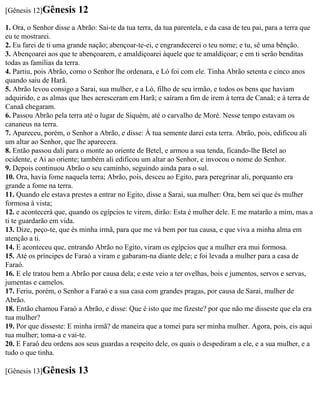 [Gênesis 12]Gênesis      12
1. Ora, o Senhor disse a Abrão: Sai-te da tua terra, da tua parentela, e da casa de teu pai, para a terra que
eu te mostrarei.
2. Eu farei de ti uma grande nação; abençoar-te-ei, e engrandecerei o teu nome; e tu, sê uma bênção.
3. Abençoarei aos que te abençoarem, e amaldiçoarei àquele que te amaldiçoar; e em ti serão benditas
todas as famílias da terra.
4. Partiu, pois Abrão, como o Senhor lhe ordenara, e Ló foi com ele. Tinha Abrão setenta e cinco anos
quando saiu de Harã.
5. Abrão levou consigo a Sarai, sua mulher, e a Ló, filho de seu irmão, e todos os bens que haviam
adquirido, e as almas que lhes acresceram em Harã; e saíram a fim de irem à terra de Canaã; e à terra de
Canaã chegaram.
6. Passou Abrão pela terra até o lugar de Siquém, até o carvalho de Moré. Nesse tempo estavam os
cananeus na terra.
7. Apareceu, porém, o Senhor a Abrão, e disse: À tua semente darei esta terra. Abrão, pois, edificou ali
um altar ao Senhor, que lhe aparecera.
8. Então passou dali para o monte ao oriente de Betel, e armou a sua tenda, ficando-lhe Betel ao
ocidente, e Ai ao oriente; também ali edificou um altar ao Senhor, e invocou o nome do Senhor.
9. Depois continuou Abrão o seu caminho, seguindo ainda para o sul.
10. Ora, havia fome naquela terra; Abrão, pois, desceu ao Egito, para peregrinar ali, porquanto era
grande a fome na terra.
11. Quando ele estava prestes a entrar no Egito, disse a Sarai, sua mulher: Ora, bem sei que és mulher
formosa à vista;
12. e acontecerá que, quando os egípcios te virem, dirão: Esta é mulher dele. E me matarão a mim, mas a
ti te guardarão em vida.
13. Dize, peço-te, que és minha irmã, para que me vá bem por tua causa, e que viva a minha alma em
atenção a ti.
14. E aconteceu que, entrando Abrão no Egito, viram os egípcios que a mulher era mui formosa.
15. Até os príncipes de Faraó a viram e gabaram-na diante dele; e foi levada a mulher para a casa de
Faraó.
16. E ele tratou bem a Abrão por causa dela; e este veio a ter ovelhas, bois e jumentos, servos e servas,
jumentas e camelos.
17. Feriu, porém, o Senhor a Faraó e a sua casa com grandes pragas, por causa de Sarai, mulher de
Abrão.
18. Então chamou Faraó a Abrão, e disse: Que é isto que me fizeste? por que não me disseste que ela era
tua mulher?
19. Por que disseste: E minha irmã? de maneira que a tomei para ser minha mulher. Agora, pois, eis aqui
tua mulher; toma-a e vai-te.
20. E Faraó deu ordens aos seus guardas a respeito dele, os quais o despediram a ele, e a sua mulher, e a
tudo o que tinha.

[Gênesis 13]Gênesis      13
 