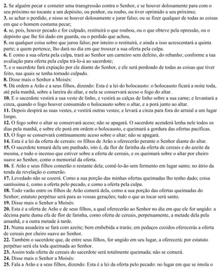 2. Se alguém pecar e cometer uma transgressão contra o Senhor, e se houver dolosamente para com o
seu próximo no tocante a um depósito, ou penhor, ou roubo, ou tiver oprimido a seu próximo;
3. se achar o perdido, e nisso se houver dolosamente e jurar falso; ou se fizer qualquer de todas as coisas
em que o homem costuma pecar;
4. se, pois, houver pecado e for culpado, restituirá o que roubou, ou o que obteve pela opressão, ou o
depósito que lhe foi dado em guarda, ou o perdido que achou,
5. ou qualquer coisa sobre que jurou falso; por inteiro o restituirá, e ainda a isso acrescentará a quinta
parte; a quem pertence, lho dará no dia em que trouxer a sua oferta pela culpa.
6. E como a sua oferta pela culpa, trará ao Senhor um carneiro sem defeito, do rebanho; conforme a tua
avaliação para oferta pela culpa trá-lo-á ao sacerdote;
7. e o sacerdote fará expiação por ele diante do Senhor, e ele será perdoado de todas as coisas que tiver
feito, nas quais se tenha tornado culpado.
8. Disse mais o Senhor a Moisés:
9. Dá ordem a Arão e a seus filhos, dizendo: Esta é a lei do holocausto: o holocausto ficará a noite toda,
até pela manhã, sobre a lareira do altar, e nela se conservará aceso o fogo do altar.
10. E o sacerdote vestirá a sua veste de linho, e vestirá as calças de linho sobre a sua carne; e levantará a
cinza, quando o fogo houver consumido o holocausto sobre o altar, e a porá junto ao altar.
11. Depois despirá as suas vestes, e vestirá outras vestes; e levará a cinza para fora do arraial a um lugar
limpo.
12. O fogo sobre o altar se conservará aceso; não se apagará. O sacerdote acenderá lenha nele todos os
dias pela manhã, e sobre ele porá em ordem o holocausto, e queimará a gordura das ofertas pacíficas.
13. O fogo se conservará continuamente aceso sobre o altar; não se apagará.
14. Esta é a lei da oferta de cereais: os filhos de Arão a oferecerão perante o Senhor diante do altar.
15. O sacerdote tomará dela um punhado, isto é, da flor de farinha da oferta de cereais e do azeite da
mesma, e todo o incenso que estiver sobre a oferta de cereais, e os queimará sobre o altar por cheiro
suave ao Senhor, como o memorial da oferta.
16. E Arão e seus filhos comerão o restante dela; comê-lo-ão sem fermento em lugar santo; no átrio da
tenda da revelação o comerão.
17. Levedado não se cozerá. Como a sua porção das minhas ofertas queimadas lho tenho dado; coisa
santíssima é, como a oferta pelo pecado, e como a oferta pela culpa.
18. Todo varão entre os filhos de Arão comerá dela, como a sua porção das ofertas queimadas do
Senhor; estatuto perpétuo será para as vossas gerações; tudo o que as tocar será santo.
19. Disse mais o Senhor a Moisés:
20. Esta é a oferta de Arão e de seus filhos, a qual oferecerão ao Senhor no dia em que ele for ungido: a
décima parte duma efa de flor de farinha, como oferta de cereais, perpetuamente, a metade dela pela
amanhã, e a outra metade à tarde.
21. Numa assadeira se fará com azeite; bem embebida a trarás; em pedaços cozidos oferecerás a oferta
de cereais por cheiro suave ao Senhor.
22. Também o sacerdote que, de entre seus filhos, for ungido em seu lugar, a oferecerá; por estatuto
perpétuo será ela toda queimada ao Senhor.
23. Assim toda oferta de cereais do sacerdote será totalmente queimada; não se comerá.
24. Disse mais o Senhor a Moisés:
25. Fala a Arão e a seus filhos, dizendo: Esta é a lei da oferta pelo pecado: no lugar em que se imola o
 