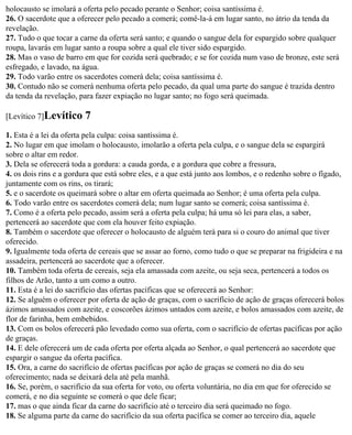 holocausto se imolará a oferta pelo pecado perante o Senhor; coisa santíssima é.
26. O sacerdote que a oferecer pelo pecado a comerá; comê-la-á em lugar santo, no átrio da tenda da
revelação.
27. Tudo o que tocar a carne da oferta será santo; e quando o sangue dela for espargido sobre qualquer
roupa, lavarás em lugar santo a roupa sobre a qual ele tiver sido espargido.
28. Mas o vaso de barro em que for cozida será quebrado; e se for cozida num vaso de bronze, este será
esfregado, e lavado, na água.
29. Todo varão entre os sacerdotes comerá dela; coisa santíssima é.
30. Contudo não se comerá nenhuma oferta pelo pecado, da qual uma parte do sangue é trazida dentro
da tenda da revelação, para fazer expiação no lugar santo; no fogo será queimada.

[Levítico 7]Levítico     7
1. Esta é a lei da oferta pela culpa: coisa santíssima é.
2. No lugar em que imolam o holocausto, imolarão a oferta pela culpa, e o sangue dela se espargirá
sobre o altar em redor.
3. Dela se oferecerá toda a gordura: a cauda gorda, e a gordura que cobre a fressura,
4. os dois rins e a gordura que está sobre eles, e a que está junto aos lombos, e o redenho sobre o fígado,
juntamente com os rins, os tirará;
5. e o sacerdote os queimará sobre o altar em oferta queimada ao Senhor; é uma oferta pela culpa.
6. Todo varão entre os sacerdotes comerá dela; num lugar santo se comerá; coisa santíssima é.
7. Como é a oferta pelo pecado, assim será a oferta pela culpa; há uma só lei para elas, a saber,
pertencerá ao sacerdote que com ela houver feito expiação.
8. Também o sacerdote que oferecer o holocausto de alguém terá para si o couro do animal que tiver
oferecido.
9. Igualmente toda oferta de cereais que se assar ao forno, como tudo o que se preparar na frigideira e na
assadeira, pertencerá ao sacerdote que a oferecer.
10. Também toda oferta de cereais, seja ela amassada com azeite, ou seja seca, pertencerá a todos os
filhos de Arão, tanto a um como a outro.
11. Esta é a lei do sacrifício das ofertas pacíficas que se oferecerá ao Senhor:
12. Se alguém o oferecer por oferta de ação de graças, com o sacrifício de ação de graças oferecerá bolos
ázimos amassados com azeite, e coscorões ázimos untados com azeite, e bolos amassados com azeite, de
flor de farinha, bem embebidos.
13. Com os bolos oferecerá pão levedado como sua oferta, com o sacrifício de ofertas pacíficas por ação
de graças.
14. E dele oferecerá um de cada oferta por oferta alçada ao Senhor, o qual pertencerá ao sacerdote que
espargir o sangue da oferta pacífica.
15. Ora, a carne do sacrifício de ofertas pacíficas por ação de graças se comerá no dia do seu
oferecimento; nada se deixará dela até pela manhã.
16. Se, porém, o sacrifício da sua oferta for voto, ou oferta voluntária, no dia em que for oferecido se
comerá, e no dia seguinte se comerá o que dele ficar;
17. mas o que ainda ficar da carne do sacrifício até o terceiro dia será queimado no fogo.
18. Se alguma parte da carne do sacrifício da sua oferta pacífica se comer ao terceiro dia, aquele
 