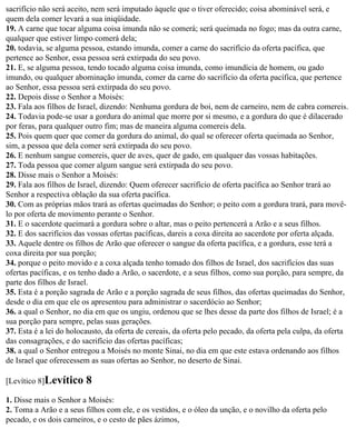 sacrifício não será aceito, nem será imputado àquele que o tiver oferecido; coisa abominável será, e
quem dela comer levará a sua iniqüidade.
19. A carne que tocar alguma coisa imunda não se comerá; será queimada no fogo; mas da outra carne,
qualquer que estiver limpo comerá dela;
20. todavia, se alguma pessoa, estando imunda, comer a carne do sacrifício da oferta pacífica, que
pertence ao Senhor, essa pessoa será extirpada do seu povo.
21. E, se alguma pessoa, tendo tocado alguma coisa imunda, como imundícia de homem, ou gado
imundo, ou qualquer abominação imunda, comer da carne do sacrifício da oferta pacífica, que pertence
ao Senhor, essa pessoa será extirpada do seu povo.
22. Depois disse o Senhor a Moisés:
23. Fala aos filhos de Israel, dizendo: Nenhuma gordura de boi, nem de carneiro, nem de cabra comereis.
24. Todavia pode-se usar a gordura do animal que morre por si mesmo, e a gordura do que é dilacerado
por feras, para qualquer outro fim; mas de maneira alguma comereis dela.
25. Pois quem quer que comer da gordura do animal, do qual se oferecer oferta queimada ao Senhor,
sim, a pessoa que dela comer será extirpada do seu povo.
26. E nenhum sangue comereis, quer de aves, quer de gado, em qualquer das vossas habitações.
27. Toda pessoa que comer algum sangue será extirpada do seu povo.
28. Disse mais o Senhor a Moisés:
29. Fala aos filhos de Israel, dizendo: Quem oferecer sacrifício de oferta pacífica ao Senhor trará ao
Senhor a respectiva oblação da sua oferta pacífica.
30. Com as próprias mãos trará as ofertas queimadas do Senhor; o peito com a gordura trará, para movê-
lo por oferta de movimento perante o Senhor.
31. E o sacerdote queimará a gordura sobre o altar, mas o peito pertencerá a Arão e a seus filhos.
32. E dos sacrifícios das vossas ofertas pacíficas, dareis a coxa direita ao sacerdote por oferta alçada.
33. Aquele dentre os filhos de Arão que oferecer o sangue da oferta pacífica, e a gordura, esse terá a
coxa direita por sua porção;
34. porque o peito movido e a coxa alçada tenho tomado dos filhos de Israel, dos sacrifícios das suas
ofertas pacíficas, e os tenho dado a Arão, o sacerdote, e a seus filhos, como sua porção, para sempre, da
parte dos filhos de Israel.
35. Esta é a porção sagrada de Arão e a porção sagrada de seus filhos, das ofertas queimadas do Senhor,
desde o dia em que ele os apresentou para administrar o sacerdócio ao Senhor;
36. a qual o Senhor, no dia em que os ungiu, ordenou que se lhes desse da parte dos filhos de Israel; é a
sua porção para sempre, pelas suas gerações.
37. Esta é a lei do holocausto, da oferta de cereais, da oferta pelo pecado, da oferta pela culpa, da oferta
das consagrações, e do sacrifício das ofertas pacíficas;
38. a qual o Senhor entregou a Moisés no monte Sinai, no dia em que este estava ordenando aos filhos
de Israel que oferecessem as suas ofertas ao Senhor, no deserto de Sinai.

[Levítico 8]Levítico     8
1. Disse mais o Senhor a Moisés:
2. Toma a Arão e a seus filhos com ele, e os vestidos, e o óleo da unção, e o novilho da oferta pelo
pecado, e os dois carneiros, e o cesto de pães ázimos,
 