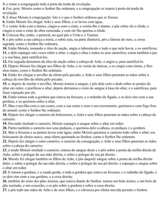3. e reúne a congregação toda à porta da tenda da revelação.
4. Fez, pois, Moisés como o Senhor lhe ordenara; e a congregação se reuniu à porta da tenda da
revelação.
5. E disse Moisés à congregação: Isto é o que o Senhor ordenou que se fizesse.
6. Então Moisés fez chegar Arão e seus filhos, e os lavou com água,
7. e vestiu Arão com a túnica, cingiu-o com o cinto, e vestiu-lhe o manto, e pôs sobre ele o éfode, e
cingiu-o com o cinto de obra esmerada, e com ele lhe apertou o éfode.
8. Colocou-lhe, então, o peitoral, no qual pôs o Urim e o Tumim;
9. e pôs sobre a sua cabeça a mitra, e sobre esta, na parte dianteira, pôs a lâmina de ouro, a coroa
sagrada; como o Senhor lhe ordenara.
10. Então Moisés, tomando o óleo da unção, ungiu o tabernáculo e tudo o que nele havia, e os santificou;
11. e dele espargiu sete vezes sobre o altar, e ungiu o altar e todos os seus utensílios, como também a pia
e a sua base, para santificá-los.
12. Em seguida derramou do óleo da unção sobre a cabeça de Arão, e ungiu-o, para santificá-lo.
13. Depois Moisés fez chegar aos filhos de Arão, e os vestiu de túnicas, e os cingiu com cintos, e lhes
atou tiaras; como o Senhor lhe ordenara.
14. Então fez chegar o novilho da oferta pelo pecado; e Arão e seus filhos puseram as mãos sobre a
cabeça do novilho da oferta pelo pecado;
15. e, depois de imolar o novilho, Moisés tomou o sangue, e pôs dele com o dedo sobre as pontas do
altar em redor, e purificou o altar; depois derramou o resto do sangue à base do altar, e o santificou, para
fazer expiação por ele.
16. Então tomou toda a gordura que estava na fressura, e o redenho do fígado, e os dois rins com a sua
gordura, e os queimou sobre o altar.
17. Mas o novilho com o seu couro, com a sua carne e com o seu excremento, queimou-o com fogo fora
do arraial; como o Senhor lhe ordenara.
18. Depois fez chegar o carneiro do holocausto; e Arão e seus filhos puseram as mãos sobre a cabeça do
carneiro.
19. Havendo imolado o carneiro, Moisés espargiu o sangue sobre o altar em redor.
20. Partiu também o carneiro nos seus pedaços, e queimou dele a cabeça, os pedaços e a gordura.
21. Mas a fressura e as pernas lavou com água; então Moisés queimou o carneiro todo sobre o altar; era
holocausto de cheiro suave, uma oferta queimada ao Senhor; como o Senhor lhe ordenara.
22. Depois fez chegar o outro carneiro, o carneiro da consagração; e Arão e seus filhos puseram as mãos
sobre a cabeça do carneiro;
23. e tendo Moisés imolado o carneiro, tomou do sangue deste e o pôs sobre a ponta da orelha direita de
Arão, sobre o polegar da sua mão direita, e sobre o polegar do seu pé direito.
24. Moisés fez chegar também os filhos de Arão, e pôs daquele sangue sobre a ponta da orelha direita
deles, e sobre o polegar da sua mão direita, e sobre o polegar do seu pé direito; e espargiu o sangue sobre
o altar em redor.
25. E tomou a gordura, e a cauda gorda, e toda a gordura que estava na fressura, e o redenho do fígado, e
os dois rins com a sua gordura, e a coxa direita;
26. também do cesto dos pães ázimos, que estava diante do Senhor, tomou um bolo ázimo, e um bolo de
pão azeitado, e um coscorão, e os pôs sobre a gordura e sobre a coxa direita;
27. e pôs tudo nas mãos de Arão e de seus filhos, e o ofereceu por oferta movida perante o Senhor.
 