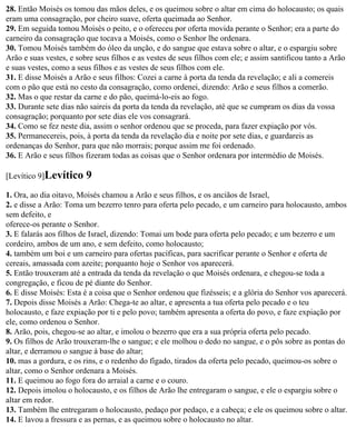 28. Então Moisés os tomou das mãos deles, e os queimou sobre o altar em cima do holocausto; os quais
eram uma consagração, por cheiro suave, oferta queimada ao Senhor.
29. Em seguida tomou Moisés o peito, e o ofereceu por oferta movida perante o Senhor; era a parte do
carneiro da consagração que tocava a Moisés, como o Senhor lhe ordenara.
30. Tomou Moisés também do óleo da unção, e do sangue que estava sobre o altar, e o espargiu sobre
Arão e suas vestes, e sobre seus filhos e as vestes de seus filhos com ele; e assim santificou tanto a Arão
e suas vestes, como a seus filhos e as vestes de seus filhos com ele.
31. E disse Moisés a Arão e seus filhos: Cozei a carne à porta da tenda da revelação; e ali a comereis
com o pão que está no cesto da consagração, como ordenei, dizendo: Arão e seus filhos a comerão.
32. Mas o que restar da carne e do pão, queimá-lo-eis ao fogo.
33. Durante sete dias não saireis da porta da tenda da revelação, até que se cumpram os dias da vossa
consagração; porquanto por sete dias ele vos consagrará.
34. Como se fez neste dia, assim o senhor ordenou que se proceda, para fazer expiação por vós.
35. Permanecereis, pois, à porta da tenda da revelação dia e noite por sete dias, e guardareis as
ordenanças do Senhor, para que não morrais; porque assim me foi ordenado.
36. E Arão e seus filhos fizeram todas as coisas que o Senhor ordenara por intermédio de Moisés.

[Levítico 9]Levítico     9
1. Ora, ao dia oitavo, Moisés chamou a Arão e seus filhos, e os anciãos de Israel,
2. e disse a Arão: Toma um bezerro tenro para oferta pelo pecado, e um carneiro para holocausto, ambos
sem defeito, e
oferece-os perante o Senhor.
3. E falarás aos filhos de Israel, dizendo: Tomai um bode para oferta pelo pecado; e um bezerro e um
cordeiro, ambos de um ano, e sem defeito, como holocausto;
4. também um boi e um carneiro para ofertas pacíficas, para sacrificar perante o Senhor e oferta de
cereais, amassada com azeite; porquanto hoje o Senhor vos aparecerá.
5. Então trouxeram até a entrada da tenda da revelação o que Moisés ordenara, e chegou-se toda a
congregação, e ficou de pé diante do Senhor.
6. E disse Moisés: Esta é a coisa que o Senhor ordenou que fizésseis; e a glória do Senhor vos aparecerá.
7. Depois disse Moisés a Arão: Chega-te ao altar, e apresenta a tua oferta pelo pecado e o teu
holocausto, e faze expiação por ti e pelo povo; também apresenta a oferta do povo, e faze expiação por
ele, como ordenou o Senhor.
8. Arão, pois, chegou-se ao altar, e imolou o bezerro que era a sua própria oferta pelo pecado.
9. Os filhos de Arão trouxeram-lhe o sangue; e ele molhou o dedo no sangue, e o pôs sobre as pontas do
altar, e derramou o sangue à base do altar;
10. mas a gordura, e os rins, e o redenho do fígado, tirados da oferta pelo pecado, queimou-os sobre o
altar, como o Senhor ordenara a Moisés.
11. E queimou ao fogo fora do arraial a carne e o couro.
12. Depois imolou o holocausto, e os filhos de Arão lhe entregaram o sangue, e ele o espargiu sobre o
altar em redor.
13. Também lhe entregaram o holocausto, pedaço por pedaço, e a cabeça; e ele os queimou sobre o altar.
14. E lavou a fressura e as pernas, e as queimou sobre o holocausto no altar.
 
