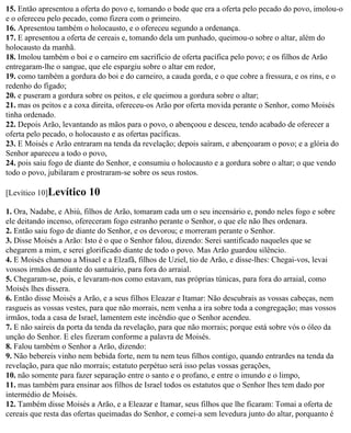 15. Então apresentou a oferta do povo e, tomando o bode que era a oferta pelo pecado do povo, imolou-o
e o ofereceu pelo pecado, como fizera com o primeiro.
16. Apresentou também o holocausto, e o ofereceu segundo a ordenança.
17. E apresentou a oferta de cereais e, tomando dela um punhado, queimou-o sobre o altar, além do
holocausto da manhã.
18. Imolou também o boi e o carneiro em sacrifício de oferta pacífica pelo povo; e os filhos de Arão
entregaram-lhe o sangue, que ele espargiu sobre o altar em redor,
19. como também a gordura do boi e do carneiro, a cauda gorda, e o que cobre a fressura, e os rins, e o
redenho do fígado;
20. e puseram a gordura sobre os peitos, e ele queimou a gordura sobre o altar;
21. mas os peitos e a coxa direita, ofereceu-os Arão por oferta movida perante o Senhor, como Moisés
tinha ordenado.
22. Depois Arão, levantando as mãos para o povo, o abençoou e desceu, tendo acabado de oferecer a
oferta pelo pecado, o holocausto e as ofertas pacíficas.
23. E Moisés e Arão entraram na tenda da revelação; depois saíram, e abençoaram o povo; e a glória do
Senhor apareceu a todo o povo,
24. pois saiu fogo de diante do Senhor, e consumiu o holocausto e a gordura sobre o altar; o que vendo
todo o povo, jubilaram e prostraram-se sobre os seus rostos.

[Levítico 10]Levítico    10
1. Ora, Nadabe, e Abiú, filhos de Arão, tomaram cada um o seu incensário e, pondo neles fogo e sobre
ele deitando incenso, ofereceram fogo estranho perante o Senhor, o que ele não lhes ordenara.
2. Então saiu fogo de diante do Senhor, e os devorou; e morreram perante o Senhor.
3. Disse Moisés a Arão: Isto é o que o Senhor falou, dizendo: Serei santificado naqueles que se
chegarem a mim, e serei glorificado diante de todo o povo. Mas Arão guardou silêncio.
4. E Moisés chamou a Misael e a Elzafã, filhos de Uziel, tio de Arão, e disse-lhes: Chegai-vos, levai
vossos irmãos de diante do santuário, para fora do arraial.
5. Chegaram-se, pois, e levaram-nos como estavam, nas próprias túnicas, para fora do arraial, como
Moisés lhes dissera.
6. Então disse Moisés a Arão, e a seus filhos Eleazar e Itamar: Não descubrais as vossas cabeças, nem
rasgueis as vossas vestes, para que não morrais, nem venha a ira sobre toda a congregação; mas vossos
irmãos, toda a casa de Israel, lamentem este incêndio que o Senhor acendeu.
7. E não saireis da porta da tenda da revelação, para que não morrais; porque está sobre vós o óleo da
unção do Senhor. E eles fizeram conforme a palavra de Moisés.
8. Falou também o Senhor a Arão, dizendo:
9. Não bebereis vinho nem bebida forte, nem tu nem teus filhos contigo, quando entrardes na tenda da
revelação, para que não morrais; estatuto perpétuo será isso pelas vossas gerações,
10. não somente para fazer separação entre o santo e o profano, e entre o imundo e o limpo,
11. mas também para ensinar aos filhos de Israel todos os estatutos que o Senhor lhes tem dado por
intermédio de Moisés.
12. Também disse Moisés a Arão, e a Eleazar e Itamar, seus filhos que lhe ficaram: Tomai a oferta de
cereais que resta das ofertas queimadas do Senhor, e comei-a sem levedura junto do altar, porquanto é
 
