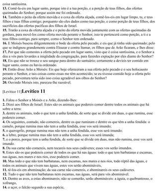 coisa santíssima.
13. Comê-la-eis em lugar santo, porque isto é a tua porção, e a porção de teus filhos, das ofertas
queimadas do Senhor; porque assim me foi ordenado.
14. Também o peito da oferta movida e a coxa da oferta alçada, comê-los-eis em lugar limpo, tu, e teus
filhos e tuas filhas contigo; porquanto são eles dados como tua porção, e como porção de teus filhos, dos
sacrifícios das ofertas pacíficas dos filhos de Israel.
15. Trarão a coxa da oferta alçada e o peito da oferta movida juntamente com as ofertas queimadas da
gordura, para movê-los como oferta movida perante o Senhor; isso te pertencerá como porção, a ti e a
teus filhos contigo, para sempre, como o Senhor tem ordenado.
16. E Moisés buscou diligentemente o bode da oferta pelo pecado, e eis que já tinha sido queimado; pelo
que se indignou grandemente contra Eleazar e contra Itamar, os filhos que de Arão ficaram, e lhes disse:
17. Por que não comestes a oferta pelo pecado em lugar santo, visto que é coisa santíssima, e o Senhor a
deu a vós para levardes a iniqüidade da congregação, para fazerdes expiação por eles diante do Senhor?
18. Eis que não se trouxe o seu sangue para dentro do santuário; certamente a devíeis ter comido em
lugar santo, como eu havia ordenado.
19. Então disse Arão a Moisés: Eis que hoje ofereceram a sua oferta pelo pecado e o seu holocausto
perante o Senhor, e tais coisas como essas me têm acontecido; se eu tivesse comido hoje a oferta pelo
pecado, porventura teria sido isso coisa agradável aos olhos do Senhor?
20. Ouvindo Moisés isto, pareceu-lhe razoável.

[Levítico 11]Levítico    11
1. Falou o Senhor a Moisés e a Arão, dizendo-lhes:
2. Dizei aos filhos de Israel: Estes são os animais que podereis comer dentre todos os animais que há
sobre a terra:
3. dentre os animais, todo o que tem a unha fendida, de sorte que se divide em duas, o que rumina, esse
podereis comer.
4. Os seguintes, contudo, não comereis, dentre os que ruminam e dentre os que têm a unha fendida: o
camelo, porque rumina mas não tem a unha fendida, esse vos será imundo;
5. o querogrilo, porque rumina mas não tem a unha fendida, esse vos será imundo;
6. a lebre, porque rumina mas não tem a unha fendida, essa vos será imunda;
7. e o porco, porque tem a unha fendida, de sorte que se divide em duas, mas não rumina, esse vos será
imundo.
8. Da sua carne não comereis, nem tocareis nos seus cadáveres; esses vos serão imundos.
9. Estes são os que podereis comer de todos os que há nas águas: todo o que tem barbatanas e escamas,
nas águas, nos mares e nos rios, esse podereis comer.
10. Mas todo o que não tem barbatanas, nem escamas, nos mares e nos rios, todo réptil das águas, e
todos os animais que vivem nas águas, estes vos serão abomináveis,
11. tê-los-eis em abominação; da sua carne não comereis, e abominareis os seus cadáveres.
12. Tudo o que não tem barbatanas nem escamas, nas águas, será para vós abominável.
13. Dentre as aves, a estas abominareis; não se comerão, serão abomináveis: a águia, o quebrantosso, o
xofrango,
14. o açor, o falcão segundo a sua espécie,
 