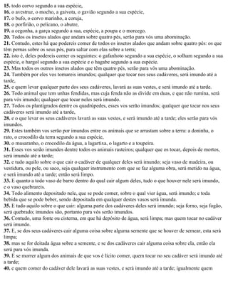 15. todo corvo segundo a sua espécie,
16. o avestruz, o mocho, a gaivota, o gavião segundo a sua espécie,
17. o bufo, o corvo marinho, a coruja,
18. o porfirião, o pelicano, o abutre,
19. a cegonha, a garça segundo a sua, espécie, a poupa e o morcego.
20. Todos os insetos alados que andam sobre quatro pés, serão para vós uma abominação.
21. Contudo, estes há que podereis comer de todos os insetos alados que andam sobre quatro pés: os que
têm pernas sobre os seus pés, para saltar com elas sobre a terra;
22. isto é, deles podereis comer os seguintes: o gafanhoto segundo a sua espécie, o solham segundo a sua
espécie, o hargol segundo a sua espécie e o hagabe segundo a sua espécie.
23. Mas todos os outros insetos alados que têm quatro pés, serão para vós uma abominação.
24. Também por eles vos tornareis imundos; qualquer que tocar nos seus cadáveres, será imundo até a
tarde,
25. e quem levar qualquer parte dos seus cadáveres, lavará as suas vestes, e será imundo até a tarde.
26. Todo animal que tem unhas fendidas, mas cuja fenda não as divide em duas, e que não rumina, será
para vós imundo; qualquer que tocar neles será imundo.
27. Todos os plantígrados dentre os quadrúpedes, esses vos serão imundos; qualquer que tocar nos seus
cadáveres será imundo até a tarde,
28. e o que levar os seus cadáveres lavará as suas vestes, e será imundo até a tarde; eles serão para vós
imundos.
29. Estes também vos serão por imundos entre os animais que se arrastam sobre a terra: a doninha, o
rato, o crocodilo da terra segundo a sua espécie,
30. o musaranho, o crocodilo da água, a lagartixa, o lagarto e a toupeira.
31. Esses vos serão imundos dentre todos os animais rasteiros; qualquer que os tocar, depois de mortos,
será imundo até a tarde;
32. e tudo aquilo sobre o que cair o cadáver de qualquer deles será imundo; seja vaso de madeira, ou
vestidura, ou pele, ou saco, seja qualquer instrumento com que se faz alguma obra, será metido na água,
e será imundo até a tarde; então será limpo.
33. E quanto a todo vaso de barro dentro do qual cair algum deles, tudo o que houver nele será imundo,
e o vaso quebrareis.
34. Todo alimento depositado nele, que se pode comer, sobre o qual vier água, será imundo; e toda
bebida que se pode beber, sendo depositada em qualquer destes vasos será imunda.
35. E tudo aquilo sobre o que cair: alguma parte dos cadáveres deles será imundo; seja forno, seja fogão,
será quebrado; imundos são, portanto para vós serão imundos.
36. Contudo, uma fonte ou cisterna, em que há depósito de água, será limpa; mas quem tocar no cadáver
será imundo.
37. E, se dos seus cadáveres cair alguma coisa sobre alguma semente que se houver de semear, esta será
limpa;
38. mas se for deitada água sobre a semente, e se dos cadáveres cair alguma coisa sobre ela, então ela
será para vós imunda.
39. E se morrer algum dos animais de que vos é lícito comer, quem tocar no seu cadáver será imundo até
a tarde;
40. e quem comer do cadáver dele lavará as suas vestes, e será imundo até a tarde; igualmente quem
 