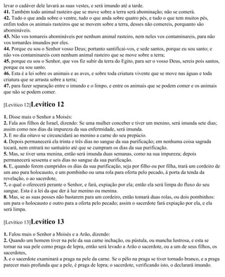 levar o cadáver dele lavará as suas vestes, e será imundo até a tarde.
41. Também todo animal rasteiro que se move sobre a terra será abominação; não se comerá.
42. Tudo o que anda sobre o ventre, tudo o que anda sobre quatro pés, e tudo o que tem muitos pés,
enfim todos os animais rasteiros que se movem sobre a terra, desses não comereis, porquanto são
abomináveis.
43. Não vos tomareis abomináveis por nenhum animal rasteiro, nem neles vos contaminareis, para não
vos tornardes imundos por eles.
44. Porque eu sou o Senhor vosso Deus; portanto santificai-vos, e sede santos, porque eu sou santo; e
não vos contaminareis com nenhum animal rasteiro que se move sobre a terra;
45. porque eu sou o Senhor, que vos fiz subir da terra do Egito, para ser o vosso Deus, sereis pois santos,
porque eu sou santo.
46. Esta é a lei sobre os animais e as aves, e sobre toda criatura vivente que se move nas águas e toda
criatura que se arrasta sobre a terra;
47. para fazer separação entre o imundo e o limpo, e entre os animais que se podem comer e os animais
que não se podem comer.

[Levítico 12]Levítico     12
1. Disse mais o Senhor a Moisés:
2. Fala aos filhos de Israel, dizendo: Se uma mulher conceber e tiver um menino, será imunda sete dias;
assim como nos dias da impureza da sua enfermidade, será imunda.
3. E no dia oitavo se circuncidará ao menino a carne do seu prepúcio.
4. Depois permanecerá ela trinta e três dias no sangue da sua purificação; em nenhuma coisa sagrada
tocará, nem entrará no santuário até que se cumpram os dias da sua purificação.
5. Mas, se tiver uma menina, então será imunda duas semanas, como na sua impureza; depois
permanecerá sessenta e seis dias no sangue da sua purificação.
6. E, quando forem cumpridos os dias da sua purificação, seja por filho ou por filha, trará um cordeiro de
um ano para holocausto, e um pombinho ou uma rola para oferta pelo pecado, à porta da tenda da
revelação, o ao sacerdote,
7. o qual o oferecerá perante o Senhor, e fará, expiação por ela; então ela será limpa do fluxo do seu
sangue. Esta é a lei da que der à luz menino ou menina.
8. Mas, se as suas posses não bastarem para um cordeiro, então tomará duas rolas, ou dois pombinhos:
um para o holocausto e outro para a oferta pelo pecado; assim o sacerdote fará expiação por ela, e ela
será limpa.

[Levítico 13]Levítico     13
1. Falou mais o Senhor a Moisés e a Arão, dizendo:
2. Quando um homem tiver na pele da sua carne inchação, ou pústula, ou mancha lustrosa, e esta se
tornar na sua pele como praga de lepra, então será levado a Arão o sacerdote, ou a um de seus filhos, os
sacerdotes,
3. e o sacerdote examinará a praga na pele da carne. Se o pêlo na praga se tiver tornado branco, e a praga
parecer mais profunda que a pele, é praga de lepra; o sacerdote, verificando isto, o declarará imundo.
 