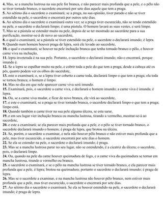 4. Mas, se a mancha lustrosa na sua pele for branca, e não parecer mais profunda que a pele, e o pêlo não
se tiver tornado branco, o sacerdote encerrará por sete dias aquele que tem a praga.
5. Ao sétimo dia o sacerdote o examinará; se a praga, na sua opinião, tiver parado e não se tiver
estendido na pele, o sacerdote o encerrará por outros sete dias.
6. Ao sétimo dia o sacerdote o examinará outra vez; se a praga tiver escurecido, não se tendo estendido
na pele, o sacerdote o declarará limpo; é uma pústula. O homem lavará as suas vestes, e será limpo.
7. Mas se a pústula se estender muito na pele, depois de se ter mostrado ao sacerdote para a sua
purificação, mostrar-se-á de novo ao sacerdote,
8. o qual o examinará; se a pústula se tiver estendido na pele, o sacerdote o declarará imundo; é lepra.
9. Quando num homem houver praga de lepra, será ele levado ao sacerdote,
10. o qual o examinará; se houver na pele inchação branca que tenha tornado branco o pêlo, e houver
carne viva na inchação,
11. lepra inveterada é na sua pele. Portanto, o sacerdote o declarará imundo; não o encerrará, porque
imundo é.
12. Se a lepra se espalhar muito na pele, e cobrir toda a pele do que tem a praga, desde a cabeça até os
pés, quanto podem ver os olhos do sacerdote,
13. este o examinará; e, se a lepra tiver coberto a carne toda, declarará limpo o que tem a praga; ela toda
se tornou branca; o homem é limpo.
14. Mas no dia em que nele aparecer carne viva será imundo.
15. Examinará, pois, o sacerdote a carne viva, e declarará o homem imundo; a carne viva é imunda; é
lepra.
16. Ou, se a carne viva mudar, e ficar de novo branca, ele virá ao sacerdote,
17. e este o examinará; se a praga se tiver tornado branca, o sacerdote declarará limpo o que tem a praga;
limpo está.
18. Quando também a carne tiver na sua pele alguma úlcera, se esta sarar,
19. e em seu lugar vier inchação branca ou mancha lustrosa, tirando a vermelho, mostrar-se-á ao
sacerdote,
20. e este a examinará; se ela parecer mais profunda que a pele, e o pêlo se tiver tornado branco, o
sacerdote declarará imundo o homem; é praga de lepra, que brotou na úlcera.
21. Se, porém, o sacerdote a examinar, e nela não houver pêlo branco e não estiver mais profunda que a
pele, mas tiver escurecido, o sacerdote encerrará por sete dias o homem.
22. Se ela se estender na pele, o sacerdote o declarará imundo; é praga.
23. Mas se a mancha lustrosa parar no seu lugar, não se estendendo, é a cicatriz da úlcera; o sacerdote,
pois, o declarará limpo.
24. Ou, quando na pele da carne houver queimadura de fogo, e a carne viva da queimadura se tornar em
mancha lustrosa, tirando a vermelho ou branco,
25. o sacerdote a examinará, e se o pêlo na mancha lustrosa se tiver tornado branco, e ela parecer mais
profunda que a pele, é lepra; brotou na queimadura; portanto o sacerdote o declarará imundo; é praga de
lepra.
26. Mas se o sacerdote a examinar, e na mancha lustrosa não houver pêlo branco, nem estiver mais
profunda que a pele, mas tiver escurecido, o sacerdote o encerrará por sete dias.
27. Ao sétimo dia o sacerdote o examinará. Se ela se houver estendido na pele, o sacerdote o declarará
imundo; é praga de lepra.
 