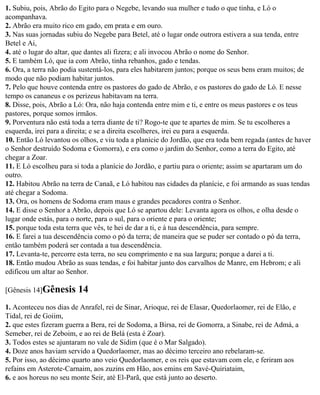 1. Subiu, pois, Abrão do Egito para o Negebe, levando sua mulher e tudo o que tinha, e Ló o
acompanhava.
2. Abrão era muito rico em gado, em prata e em ouro.
3. Nas suas jornadas subiu do Negebe para Betel, até o lugar onde outrora estivera a sua tenda, entre
Betel e Ai,
4. até o lugar do altar, que dantes ali fizera; e ali invocou Abrão o nome do Senhor.
5. E também Ló, que ia com Abrão, tinha rebanhos, gado e tendas.
6. Ora, a terra não podia sustentá-los, para eles habitarem juntos; porque os seus bens eram muitos; de
modo que não podiam habitar juntos.
7. Pelo que houve contenda entre os pastores do gado de Abrão, e os pastores do gado de Ló. E nesse
tempo os cananeus e os perizeus habitavam na terra.
8. Disse, pois, Abrão a Ló: Ora, não haja contenda entre mim e ti, e entre os meus pastores e os teus
pastores, porque somos irmãos.
9. Porventura não está toda a terra diante de ti? Rogo-te que te apartes de mim. Se tu escolheres a
esquerda, irei para a direita; e se a direita escolheres, irei eu para a esquerda.
10. Então Ló levantou os olhos, e viu toda a planície do Jordão, que era toda bem regada (antes de haver
o Senhor destruído Sodoma e Gomorra), e era como o jardim do Senhor, como a terra do Egito, até
chegar a Zoar.
11. E Ló escolheu para si toda a planície do Jordão, e partiu para o oriente; assim se apartaram um do
outro.
12. Habitou Abrão na terra de Canaã, e Ló habitou nas cidades da planície, e foi armando as suas tendas
até chegar a Sodoma.
13. Ora, os homens de Sodoma eram maus e grandes pecadores contra o Senhor.
14. E disse o Senhor a Abrão, depois que Ló se apartou dele: Levanta agora os olhos, e olha desde o
lugar onde estás, para o norte, para o sul, para o oriente e para o oriente;
15. porque toda esta terra que vês, te hei de dar a ti, e à tua descendência, para sempre.
16. E farei a tua descendência como o pó da terra; de maneira que se puder ser contado o pó da terra,
então também poderá ser contada a tua descendência.
17. Levanta-te, percorre esta terra, no seu comprimento e na sua largura; porque a darei a ti.
18. Então mudou Abrão as suas tendas, e foi habitar junto dos carvalhos de Manre, em Hebrom; e ali
edificou um altar ao Senhor.

[Gênesis 14]Gênesis     14
1. Aconteceu nos dias de Anrafel, rei de Sinar, Arioque, rei de Elasar, Quedorlaomer, rei de Elão, e
Tidal, rei de Goiim,
2. que estes fizeram guerra a Bera, rei de Sodoma, a Birsa, rei de Gomorra, a Sinabe, rei de Admá, a
Semeber, rei de Zeboim, e ao rei de Belá (esta é Zoar).
3. Todos estes se ajuntaram no vale de Sidim (que é o Mar Salgado).
4. Doze anos haviam servido a Quedorlaomer, mas ao décimo terceiro ano rebelaram-se.
5. Por isso, ao décimo quarto ano veio Quedorlaomer, e os reis que estavam com ele, e feriram aos
refains em Asterote-Carnaim, aos zuzins em Hão, aos emins em Savé-Quiriataim,
6. e aos horeus no seu monte Seir, até El-Parã, que está junto ao deserto.
 