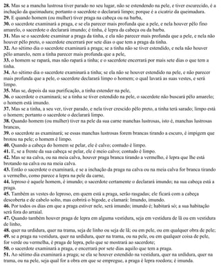 28. Mas se a mancha lustrosa tiver parado no seu lugar, não se estendendo na pele, e tiver escurecido, é a
inchação da queimadura; portanto o sacerdote o declarará limpo; porque é a cicatriz da queimadura.
29. E quando homem (ou mulher) tiver praga na cabeça ou na barba,
30. o sacerdote examinará a praga, e se ela parecer mais profunda que a pele, e nela houver pêlo fino
amarelo, o sacerdote o declarará imundo; é tinha, é lepra da cabeça ou da barba.
31. Mas se o sacerdote examinar a praga da tinha, e ela não parecer mais profunda que a pele, e nela não
houver pêlo preto, o sacerdote encerrará por sete dias o que tem a praga da tinha.
32. Ao sétimo dia o sacerdote examinará a praga; se a tinha não se tiver estendido, e nela não houver
pêlo amarelo, nem a tinha parecer mais profunda que a pele,
33. o homem se rapará, mas não rapará a tinha; e o sacerdote encerrará por mais sete dias o que tem a
tinha.
34. Ao sétimo dia o sacerdote examinará a tinha; se ela não se houver estendido na pele, e não parecer
mais profunda que a pele, o sacerdote declarará limpo o homem; o qual lavará as suas vestes, e será
limpo.
35. Mas se, depois da sua purificação, a tinha estender na pele,
36. o sacerdote o examinará; se a tinha se tiver estendido na pele, o sacerdote não buscará pêlo amarelo;
o homem está imundo.
37. Mas se a tinha, a seu ver, tiver parado, e nela tiver crescido pêlo preto, a tinha terá sarado; limpo está
o homem; portanto o sacerdote o declarará limpo.
38. Quando homem (ou mulher) tiver na pele da sua carne manchas lustrosas, isto é, manchas lustrosas
brancas,
39. o sacerdote as examinará; se essas manchas lustrosas forem brancas tirando a escuro, é impigem que
brotou na pele; o homem é limpo.
40. Quando a cabeça do homem se pelar, ele é calvo; contudo é limpo.
41. E, se a frente da sua cabeça se pelar, ele é meio calvo; contudo é limpo.
42. Mas se na calva, ou na meia calva, houver praga branca tirando a vermelho, é lepra que lhe está
brotando na calva ou na meia calva.
43. Então o sacerdote o examinará, e se a inchação da praga na calva ou na meia calva for branca tirando
a vermelho, como parece a lepra na pele da carne,
44. leproso é aquele homem, é imundo; o sacerdote certamente o declarará imundo; na sua cabeça está a
praga.
45. Também as vestes do leproso, em quem está a praga, serão rasgadas; ele ficará com a cabeça
descoberta e de cabelo solto, mas cobrirá o bigode, e clamará: Imundo, imundo.
46. Por todos os dias em que a praga estiver nele, será imundo; imundo é; habitará só; a sua habitação
será fora do arraial.
47. Quando também houver praga de lepra em alguma vestidura, seja em vestidura de lã ou em vestidura
de linho,
48. quer na urdidura, quer na trama, seja de linho ou seja de lã; ou em pele, ou em qualquer obra de pele;
49. se a praga na vestidura, quer na urdidura, quer na trama, ou na pele, ou em qualquer coisa de pele,
for verde ou vermelha, é praga de lepra, pelo que se mostrará ao sacerdote;
50. o sacerdote examinará a praga, e encerrará por sete dias aquilo que tem a praga.
51. Ao sétimo dia examinará a praga; se ela se houver estendido na vestidura, quer na urdidura, quer na
trama, ou na pele, seja qual for a obra em que se empregue, a praga é lepra roedora; é imunda.
 