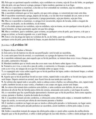 52. Pelo que se queimará aquela vestidura, seja a urdidura ou a trama, seja de lã ou de linho, ou qualquer
obra de pele, em que houver a praga, porque é lepra roedora; queimar-se-á ao fogo.
53. Mas se o sacerdote a examinar, e ela não se tiver estendido na vestidura, seja na urdidura, seja na
trama, ou em qualquer obra de pele,
54. o sacerdote ordenará que se lave aquilo, em que está a praga, e o encerrará por mais sete dias.
55. O sacerdote examinará a praga, depois de lavada, e se ela não tiver mudado de cor, nem se tiver
estendido, é imunda; no fogo a queimarás; é praga penetrante, seja por dentro, seja por fora.
56. Mas se o sacerdote a examinar, e a praga tiver escurecido, depois de lavada, então a rasgará da
vestidura, ou da pele, ou da urdidura, ou da trama;
57. se ela ainda aparecer na vestidura, seja na urdidura, seja na trama, ou em qualquer coisa de pele, é
lepra brotante; no fogo queimarás aquilo em que há a praga.
58. Mas a vestidura, quer a urdidura, quer a trama, ou qualquer coisa de pele, que lavares, e de que a
praga se retirar, se lavará segunda vez, e será limpa.
59. Esta é a lei da praga da lepra na vestidura de lã, ou de linho, quer na urdidura, quer na rama, ou em
qualquer coisa de pele, para declará-la limpa, ou para declará-la imunda.

[Levítico 14]Levítico     14
1. Depois disse o Senhor a Moisés:
2. Esta será a lei do leproso no dia da sua purificação: será levado ao sacerdote,
3. e este sairá para fora do arraial, e o examinará; se a praga do leproso tiver sarado,
4. o sacerdote ordenará que, para aquele que se há de purificar, se tomem duas aves vivas e limpas, pau
de cedro, carmesim e hissopo.
5. Mandará também que se imole uma das aves num vaso de barro sobre águas vivas.
6. Tomará a ave viva, e com ela o pau de cedro, o carmesim e o hissopo, os quais molhará, juntamente
com a ave viva, no sangue da ave que foi imolada sobre as águas vivas;
7. e o espargirá sete vezes sobre aquele que se há de purificar da lepra; então o declarará limpo, e soltará
a ave viva sobre o campo aberto.
8. Aquele que se há de purificar lavará as suas vestes, rapará todo o seu pêlo e se lavará em água; assim
será limpo. Depois entrará no arraial, mas ficará fora da sua tenda por sete dias.
9. Ao sétimo dia rapará todo o seu pêlo, tanto a cabeça como a barba e as sobrancelhas, sim, rapará todo
o pêlo; também lavará as suas vestes, e banhará o seu corpo em água; assim será limpo.
10. Ao oitavo dia tomará dois cordeiros sem defeito, e uma cordeira sem defeito, de um ano, e três
décimos de efa de flor de farinha para oferta de cereais, amassada com azeite, e um logue de azeite;
11. e o sacerdote que faz a purificação apresentará o homem que se há de purificar, bem como aquelas
coisas, perante o Senhor, à porta da tenda da revelação.
12. E o sacerdote tomará um dos cordeiros, o oferecerá como oferta pela culpa; e, tomando também o
logue de azeite, os moverá por oferta de movimento perante o Senhor.
13. E imolará o cordeiro no lugar em que se imola a oferta pelo pecado e o holocausto, no lugar santo;
porque, como a oferta pelo pecado pertence ao sacerdote, assim também a oferta pela culpa; é coisa
santíssima.
14. Então o sacerdote tomará do sangue da oferta pela culpa e o porá sobre a ponta da orelha direita
daquele que se há de purificar, e sobre o dedo polegar da sua mão direita, e sobre o dedo polegar do seu
 