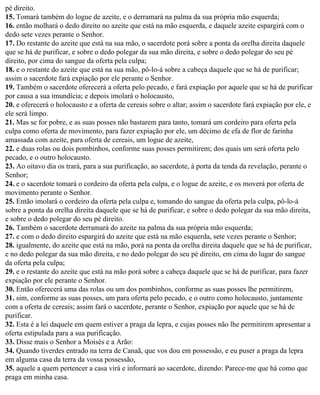 pé direito.
15. Tomará também do logue de azeite, e o derramará na palma da sua própria mão esquerda;
16. então molhará o dedo direito no azeite que está na mão esquerda, e daquele azeite espargirá com o
dedo sete vezes perante o Senhor.
17. Do restante do azeite que está na sua mão, o sacerdote porá sobre a ponta da orelha direita daquele
que se há de purificar, e sobre o dedo polegar da sua mão direita, e sobre o dedo polegar do seu pé
direito, por cima do sangue da oferta pela culpa;
18. e o restante do azeite que está na sua mão, pô-lo-á sobre a cabeça daquele que se há de purificar;
assim o sacerdote fará expiação por ele perante o Senhor.
19. Também o sacerdote oferecerá a oferta pelo pecado, e fará expiação por aquele que se há de purificar
por causa a sua imundícia; e depois imolará o holocausto,
20. e oferecerá o holocausto e a oferta de cereais sobre o altar; assim o sacerdote fará expiação por ele, e
ele será limpo.
21. Mas se for pobre, e as suas posses não bastarem para tanto, tomará um cordeiro para oferta pela
culpa como oferta de movimento, para fazer expiação por ele, um décimo de efa de flor de farinha
amassada com azeite, para oferta de cereais, um logue de azeite,
22. e duas rolas ou dois pombinhos, conforme suas posses permitirem; dos quais um será oferta pelo
pecado, e o outro holocausto.
23. Ao oitavo dia os trará, para a sua purificação, ao sacerdote, à porta da tenda da revelação, perante o
Senhor;
24. e o sacerdote tomará o cordeiro da oferta pela culpa, e o logue de azeite, e os moverá por oferta de
movimento perante o Senhor.
25. Então imolará o cordeiro da oferta pela culpa e, tomando do sangue da oferta pela culpa, pô-lo-á
sobre a ponta da orelha direita daquele que se há de purificar, e sobre o dedo polegar da sua mão direita,
e sobre o dedo polegar do seu pé direito.
26. Também o sacerdote derramará do azeite na palma da sua própria mão esquerda;
27. e com o dedo direito espargirá do azeite que está na mão esquerda, sete vezes perante o Senhor;
28. igualmente, do azeite que está na mão, porá na ponta da orelha direita daquele que se há de purificar,
e no dedo polegar da sua mão direita, e no dedo polegar do seu pé direito, em cima do lugar do sangue
da oferta pela culpa;
29. e o restante do azeite que está na mão porá sobre a cabeça daquele que se há de purificar, para fazer
expiação por ele perante o Senhor.
30. Então oferecerá uma das rolas ou um dos pombinhos, conforme as suas posses lhe permitirem,
31. sim, conforme as suas posses, um para oferta pelo pecado, e o outro como holocausto, juntamente
com a oferta de cereais; assim fará o sacerdote, perante o Senhor, expiação por aquele que se há de
purificar.
32. Esta é a lei daquele em quem estiver a praga da lepra, e cujas posses não lhe permitirem apresentar a
oferta estipulada para a sua purificação.
33. Disse mais o Senhor a Moisés e a Arão:
34. Quando tiverdes entrado na terra de Canaã, que vos dou em possessão, e eu puser a praga da lepra
em alguma casa da terra da vossa possessão,
35. aquele a quem pertencer a casa virá e informará ao sacerdote, dizendo: Parece-me que há como que
praga em minha casa.
 