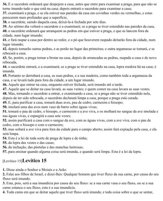 36. E o sacerdote ordenará que despejem a casa, antes que entre para examinar a praga, para que não se
torne imundo tudo o que está na casa; depois entrará o sacerdote para examinar a casa;
37. examinará a praga, e se ela estiver nas paredes da casa em covinhas verdes ou vermelhas, e estas
parecerem mais profundas que a superfície,
38. o sacerdote, saindo daquela casa, deixá-la-á fechada por sete dias.
39. Ao sétimo dia voltará o sacerdote e a examinará; se a praga se tiver estendido nas paredes da casa,
40. o sacerdote ordenará que arranquem as pedras em que estiver a praga, e que as lancem fora da
cidade, num lugar imundo;
41. e fará raspar a casa por dentro ao redor, e o pó que houverem raspado deitarão fora da cidade, num
lugar imundo;
42. depois tomarão outras pedras, e as porão no lugar das primeiras; e outra argamassa se tomará, e se
rebocará a casa.
43. Se, porém, a praga tornar a brotar na casa, depois de arrancadas as pedras, raspada a casa e de novo
rebocada,
44. o sacerdote entrará, e a examinará; se a praga se tiver estendido na casa, lepra roedora há na casa; é
imunda.
45. Portanto se derrubará a casa, as suas pedras, e a sua madeira, como também toda a argamassa da
casa, e se levará tudo para fora da cidade, a um lugar imundo.
46. Aquele que entrar na casa, enquanto estiver fechada, será imundo até a tarde.
47. Aquele que se deitar na casa lavará, as suas vestes; e quem comer na casa lavara as suas vestes.
48. Mas, tornando o sacerdote a entrar, e examinando a casa, se a praga não se tiver estendido nela,
depois de ter sido rebocada, o sacerdote declarará limpa a casa, porque a praga está curada.
49. E, para purificar a casa, tomará duas aves, pau de cedro, carmesim e hissopo;
50. imolará uma das aves num vaso de barro sobre águas vivas;
51. tomará o pau de cedro, o hissopo, o carmesim e a ave viva, e os molhará no sangue da ave imolada e
nas águas vivas, e espargirá a casa sete vezes;
52. assim purificará a casa com o sangue da ave, com as águas vivas, com a ave viva, com o pau de
cedro, com o hissopo e com o carmesim;
53. mas soltará a ave viva para fora da cidade para o campo aberto; assim fará expiação pela casa, e ela
será limpa.
54. Esta é a lei de toda sorte de praga de lepra e de tinha;
55. da lepra das vestes e das casas;
56. da inchação, das pústulas e das manchas lustrosas;
57. para ensinar quando alguma coisa será imunda, e quando será limpa. Esta é a lei da lepra.

[Levítico 15]Levítico     15
1. Disse ainda o Senhor a Moisés e a Arão:
2. Falai aos filhos de Israel, e dizei-lhes: Qualquer homem que tiver fluxo da sua carne, por causa do seu
fluxo será imundo.
3. Esta, pois, será a sua imundícia por causa do seu fluxo: se a sua carne vasa o seu fluxo, ou se a sua
carne estanca o seu fluxo, esta é a sua imundícia.
4. Toda cama em que se deitar aquele que tiver fluxo será imunda; e toda coisa sobre o que se sentar,
 