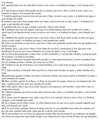 será imunda.
5. E, qualquer que tocar na cama dele lavará as suas vestes, e se banhará em água, e será imundo até a
tarde.
6. E aquele que se sentar sobre aquilo em que se sentou o que tem o fluxo, lavará as suas vestes, e se
banhará em água; e será imundo até a tarde,
7. Também aquele que tocar na carne do que tem o fluxo, lavará as suas vestes, e se banhará em água, e
será imundo até a tarde.
8. Quando o que tem o fluxo cuspir sobre um limpo, então lavará este as suas vestes, e se banhará em
água, e será imundo até a tarde.
9. Também toda sela, em que cavalgar o que tem o fluxo, será imunda.
10. E qualquer que tocar em alguma coisa que tiver estado debaixo dele será imundo até a tarde; e
aquele que levar alguma dessas coisas, lavará as suas vestes, e se banhará em água, e será imundo até a
tarde.
11. Também todo aquele em quem tocar o que tiver o fluxo, sem haver antes lavado as mãos em água,
lavará as suas vestes, e se banhará em água, e será imundo até a tarde.
12. Todo vaso de barro em que tocar o que tiver o fluxo será quebrado; porém todo vaso de madeira será
lavado em água.
13. Quando, pois, o que tiver o fluxo e ficar limpo do seu fluxo, contará para si sete dias para a sua
purificação, lavará as suas vestes, banhará o seu corpo em águas vivas, e será limpo.
14. Ao oitavo dia tomará para si duas rolas, ou dois pombinhos, e virá perante o Senhor, à porta da tenda
da revelação, e os dará ao sacerdote,
15. o qual os oferecerá, um para oferta pelo pecado, e o outro para holocausto; e assim o sacerdote fará
por ele expiação perante o Senhor, por causa do seu fluxo.
16. Também se sair de um homem o seu sêmen banhará o seu corpo todo em água, e será imundo até a
tarde.
17. E toda vestidura, e toda pele sobre que houver sêmen serão lavadas em água, e serão imundas até a
tarde.
18. Igualmente quanto à mulher com quem o homem se deitar com sêmen ambos se banharão em água, e
serão imundos até a tarde.
19. Mas a mulher, quando tiver fluxo, e o fluxo na sua carne for sangue, ficará na sua impureza por sete
dias, e qualquer que nela tocar será imundo até a tarde.
20. E tudo aquilo sobre o que ela se deitar durante a sua impureza, será imundo; e tudo sobre o que se
sentar, será imundo.
21. Também qualquer que tocar na sua cama, lavará as suas vestes, e se banhará em água, e será imundo
até a tarde.
22. E quem tocar em alguma coisa, sobre o que ela se tiver sentado, lavará as suas vestes, e se banhará
em água, e será imundo até a tarde.
23. Se o sangue estiver sobre a cama, ou sobre alguma coisa em que ela se sentar, quando alguém tocar
nele, será imundo até a tarde.
24. E se, com efeito, qualquer homem se deitar com ela, e a sua imundícia ficar sobre ele, imundo será
por sete dias; também toda cama, sobre que ele se deitar, será imunda.
25. Se uma mulher tiver um fluxo de sangue por muitos dias fora do tempo da sua impureza, ou quando
tiver fluxo de sangue por mais tempo do que a sua impureza, por todos os dias do fluxo da sua imundícia
 