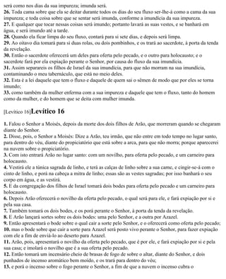 será como nos dias da sua impureza; imunda será.
26. Toda cama sobre que ela se deitar durante todos os dias do seu fluxo ser-lhe-á como a cama da sua
impureza; e toda coisa sobre que se sentar será imunda, conforme a imundícia da sua impureza.
27. E qualquer que tocar nessas coisas será imundo; portanto lavará as suas vestes, e se banhará em
água, e será imundo até a tarde.
28. Quando ela ficar limpa do seu fluxo, contará para si sete dias, e depois será limpa.
29. Ao oitavo dia tomará para si duas rolas, ou dois pombinhos, e os trará ao sacerdote, à porta da tenda
da revelação.
30. Então o sacerdote oferecerá um deles para oferta pelo pecado, e o outro para holocausto; e o
sacerdote fará por ela expiação perante o Senhor, por causa do fluxo da sua imundícia.
31. Assim separareis os filhos de Israel da sua imundícia, para que não morram na sua imundícia,
contaminando o meu tabernáculo, que está no meio deles.
32. Esta é a lei daquele que tem o fluxo e daquele de quem sai o sêmen de modo que por eles se torna
imundo;
33. como também da mulher enferma com a sua impureza e daquele que tem o fluxo, tanto do homem
como da mulher, e do homem que se deita com mulher imunda.

[Levítico 16]Levítico     16
1. Falou o Senhor a Moisés, depois da morte dos dois filhos de Arão, que morreram quando se chegaram
diante do Senhor.
2. Disse, pois, o Senhor a Moisés: Dize a Arão, teu irmão, que não entre em todo tempo no lugar santo,
para dentro do véu, diante do propiciatório que está sobre a arca, para que não morra; porque aparecerei
na nuvem sobre o propiciatório.
3. Com isto entrará Arão no lugar santo: com um novilho, para oferta pelo pecado, e um carneiro para
holocausto.
4. Vestirá ele a túnica sagrada de linho, e terá as calças de linho sobre a sua carne, e cingir-se-á com o
cinto de linho, e porá na cabeça a mitra de linho; essas são as vestes sagradas; por isso banhará o seu
corpo em água, e as vestirá.
5. E da congregação dos filhos de Israel tomará dois bodes para oferta pelo pecado e um carneiro para
holocausto.
6. Depois Arão oferecerá o novilho da oferta pelo pecado, o qual será para ele, e fará expiação por si e
pela sua casa.
7. Também tomará os dois bodes, e os porá perante o Senhor, à porta da tenda da revelação.
8. E Arão lançará sortes sobre os dois bodes: uma pelo Senhor, e a outra por Azazel.
9. Então apresentará o bode sobre o qual cair a sorte pelo Senhor, e o oferecerá como oferta pelo pecado;
10. mas o bode sobre que cair a sorte para Azazel será posto vivo perante o Senhor, para fazer expiação
com ele a fim de enviá-lo ao deserto para Azazel.
11. Arão, pois, apresentará o novilho da oferta pelo pecado, que é por ele, e fará expiação por si e pela
sua casa; e imolará o novilho que é a sua oferta pelo pecado.
12. Então tomará um incensário cheio de brasas de fogo de sobre o altar, diante do Senhor, e dois
punhados de incenso aromático bem moído, e os trará para dentro do véu;
13. e porá o incenso sobre o fogo perante o Senhor, a fim de que a nuvem o incenso cubra o
 