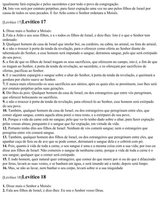 igualmente fará expiação e pelos sacerdotes e por todo o povo da congregação.
34. Isto vos será por estatuto perpétuo, para fazer expiação uma vez no ano pelos filhos de Israel por
causa de todos os seus pecados. E fez Arão como o Senhor ordenara a Moisés.

[Levítico 17]Levítico     17
1. Disse mais o Senhor a Moisés:
2. Fala a Arão e aos seus filhos, e a s todos os filhos de Israel, e dize-lhes: Isto é o que o Senhor tem
ordenado:
3. Qualquer homem da casa de Israel que imolar boi, ou cordeiro, ou cabra, no arraial, ou fora do arraial,
4. e não o trouxer à porta da tenda da revelação, para o oferecer como oferta ao Senhor diante do
tabernáculo do Senhor, a esse homem será imputado o sangue; derramou sangue, pelo que será extirpado
do seu povo;
5. a fim de que os filhos de Israel tragam os seus sacrifícios, que oferecem no campo, isto é, a fim de que
os tragam ao Senhor, à porta da tenda da revelação, ao sacerdote, e os ofereçam por sacrifícios de
ofertas, pacíficas ao Senhor.
6. E o sacerdote espargirá o sangue sobre o altar do Senhor, à porta da tenda da revelação, e queimará a
gordura por cheiro suave ao Senhor.
7. E nunca mais oferecerão os seus sacrifícios aos sátiros, após os quais eles se prostituem; isso lhes será
por estatuto perpétuo pelas suas gerações.
8. Dir-lhes-ás pois: Qualquer homem da casa de Israel, ou dos estrangeiros que entre vós peregrinam,
que oferecer holocausto ou sacrifício,
9. e não o trouxer à porta da tenda da revelação, para oferecê-lo ao Senhor, esse homem será extirpado
do seu povo.
10. Também, qualquer homem da casa de Israel, ou dos estrangeiros que peregrinam entre eles, que
comer algum sangue, contra aquela alma porei o meu rosto, e a extirparei do seu povo.
11. Porque a vida da carne está no sangue; pelo que vo-lo tenho dado sobre o altar, para fazer expiação
pelas vossas almas; porquanto é o sangue que faz expiação, em virtude da vida.
12. Portanto tenho dito aos filhos de Israel: Nenhum de vós comerá sangue; nem o estrangeiro que
peregrina entre vós comerá sangue.
13. Também, qualquer homem dos filhos de Israel, ou dos estrangeiros que peregrinam entre eles, que
apanhar caça de fera ou de ave que se pode comer, derramará o sangue dela e o cobrirá com pó.
14. Pois, quanto à vida de toda a carne, o seu sangue é uma e a mesma coisa com a sua vida; por isso eu
disse aos filhos de Israel: Não comereis o sangue de nenhuma carne, porque a vida de toda a carne é o
seu sangue; qualquer que o comer será extirpado.
15. E todo homem, quer natural quer estrangeiro, que comer do que morre por si ou do que é dilacerado
por feras, lavará as suas vestes, e se banhará em água, e será imundo até a tarde; depois será limpo.
16. Mas, se não as lavar, nem banhar o seu corpo, levará sobre si a sua iniquidade

[Levítico 18]Levítico     18
1. Disse mais o Senhor a Moisés:
2. Fala aos filhos de Israel, e dize-lhes: Eu sou o Senhor vosso Deus.
 