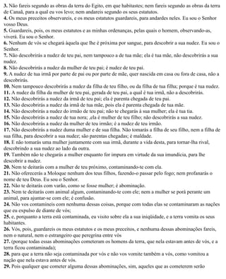 3. Não fareis segundo as obras da terra do Egito, em que habitastes; nem fareis segundo as obras da terra
de Canaã, para a qual eu vos levo; nem andareis segundo os seus estatutos.
4. Os meus preceitos observareis, e os meus estatutos guardareis, para andardes neles. Eu sou o Senhor
vosso Deus.
5. Guardareis, pois, os meus estatutos e as minhas ordenanças, pelas quais o homem, observando-as,
viverá. Eu sou o Senhor.
6. Nenhum de vós se chegará àquela que lhe é próxima por sangue, para descobrir a sua nudez. Eu sou o
Senhor.
7. Não descobrirás a nudez de teu pai, nem tampouco a de tua mãe; ela é tua mãe, não descobrirás a sua
nudez.
8. Não descobrirás a nudez da mulher de teu pai; é nudez de teu pai.
9. A nudez de tua irmã por parte de pai ou por parte de mãe, quer nascida em casa ou fora de casa, não a
descobrirás.
10. Nem tampouco descobrirás a nudez da filha de teu filho, ou da filha de tua filha; porque é tua nudez.
11. A nudez da filha da mulher de teu pai, gerada de teu pai, a qual é tua irmã, não a descobrirás.
12. Não descobrirás a nudez da irmã de teu pai; ela é parenta chegada de teu pai.
13. Não descobrirás a nudez da irmã de tua mãe, pois ela é parenta chegada de tua mãe.
14. Não descobrirás a nudez do irmão de teu pai; não te chegarás à sua mulher; ela é tua tia.
15. Não descobrirás a nudez de tua nora; ,ela é mulher de teu filho; não descobrirás a sua nudez.
16. Não descobrirás a nudez da mulher de teu irmão; é a nudez de teu irmão.
17. Não descobrirás a nudez duma mulher e de sua filha. Não tomarás a filha de seu filho, nem a filha de
sua filha, para descobrir a sua nudez; são parentas chegadas; é maldade.
18. E não tomarás uma mulher juntamente com sua irmã, durante a vida desta, para tornar-lha rival,
descobrindo a sua nudez ao lado da outra.
19. Também não te chegarás a mulher enquanto for impura em virtude da sua imundícia, para lhe
descobrir a nudez.
20. Nem te deitarás com a mulher de teu próximo, contaminando-te com ela.
21. Não oferecerás a Moloque nenhum dos teus filhos, fazendo-o passar pelo fogo; nem profanarás o
nome de teu Deus. Eu sou o Senhor.
22. Não te deitarás com varão, como se fosse mulher; é abominação.
23. Nem te deitarás com animal algum, contaminando-te com ele; nem a mulher se porá perante um
animal, para ajuntar-se com ele; é confusão.
24. Não vos contamineis com nenhuma dessas coisas, porque com todas elas se contaminaram as nações
que eu expulso de diante de vós;
25. e, porquanto a terra está contaminada, eu visito sobre ela a sua iniqüidade, e a terra vomita os seus
habitantes.
26. Vós, pois, guardareis os meus estatutos e os meus preceitos, e nenhuma dessas abominações fareis,
nem o natural, nem o estrangeiro que peregrina entre vós
27. (porque todas essas abominações cometeram os homens da terra, que nela estavam antes de vós, e a
terra ficou contaminada);
28. para que a terra não seja contaminada por vós e não vos vomite também a vós, como vomitou a
nação que nela estava antes de vós.
29. Pois qualquer que cometer alguma dessas abominações, sim, aqueles que as cometerem serão
 
