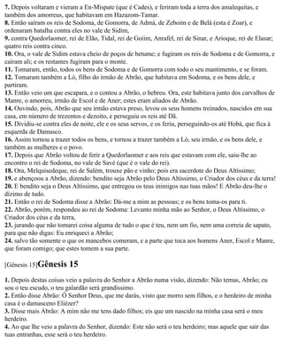 7. Depois voltaram e vieram a En-Mispate (que é Cades), e feriram toda a terra dos amalequitas, e
também dos amorreus, que habitavam em Hazazom-Tamar.
8. Então saíram os reis de Sodoma, de Gomorra, de Admá, de Zeboim e de Belá (esta é Zoar), e
ordenaram batalha contra eles no vale de Sidim,
9. contra Quedorlaomer, rei de Elão, Tidal, rei de Goiim, Anrafel, rei de Sinar, e Arioque, rei de Elasar;
quatro reis contra cinco.
10. Ora, o vale de Sidim estava cheio de poços de betume; e fugiram os reis de Sodoma e de Gomorra, e
caíram ali; e os restantes fugiram para o monte.
11. Tomaram, então, todos os bens de Sodoma e de Gomorra com todo o seu mantimento, e se foram.
12. Tomaram também a Ló, filho do irmão de Abrão, que habitava em Sodoma, e os bens dele, e
partiram.
13. Então veio um que escapara, e o contou a Abrão, o hebreu. Ora, este habitava junto dos carvalhos de
Manre, o amorreu, irmão de Escol e de Aner; estes eram aliados de Abrão.
14. Ouvindo, pois, Abrão que seu irmão estava preso, levou os seus homens treinados, nascidos em sua
casa, em número de trezentos e dezoito, e perseguiu os reis até Dã.
15. Dividiu-se contra eles de noite, ele e os seus servos, e os feriu, perseguindo-os até Hobá, que fica à
esquerda de Damasco.
16. Assim tornou a trazer todos os bens, e tornou a trazer também a Ló, seu irmão, e os bens dele, e
também as mulheres e o povo.
17. Depois que Abrão voltou de ferir a Quedorlaomer e aos reis que estavam com ele, saiu-lhe ao
encontro o rei de Sodoma, no vale de Savé (que é o vale do rei).
18. Ora, Melquisedeque, rei de Salém, trouxe pão e vinho; pois era sacerdote do Deus Altíssimo;
19. e abençoou a Abrão, dizendo: bendito seja Abrão pelo Deus Altíssimo, o Criador dos céus e da terra!
20. E bendito seja o Deus Altíssimo, que entregou os teus inimigos nas tuas mãos! E Abrão deu-lhe o
dízimo de tudo.
21. Então o rei de Sodoma disse a Abrão: Dá-me a mim as pessoas; e os bens toma-os para ti.
22. Abrão, porém, respondeu ao rei de Sodoma: Levanto minha mão ao Senhor, o Deus Altíssimo, o
Criador dos céus e da terra,
23. jurando que não tomarei coisa alguma de tudo o que é teu, nem um fio, nem uma correia de sapato,
para que não digas: Eu enriqueci a Abrão;
24. salvo tão somente o que os mancebos comeram, e a parte que toca aos homens Aner, Escol e Manre,
que foram comigo; que estes tomem a sua parte.

[Gênesis 15]Gênesis      15
1. Depois destas coisas veio a palavra do Senhor a Abrão numa visão, dizendo: Não temas, Abrão; eu
sou o teu escudo, o teu galardão será grandíssimo.
2. Então disse Abrão: Ó Senhor Deus, que me darás, visto que morro sem filhos, e o herdeiro de minha
casa é o damasceno Eliézer?
3. Disse mais Abrão: A mim não me tens dado filhos; eis que um nascido na minha casa será o meu
herdeiro.
4. Ao que lhe veio a palavra do Senhor, dizendo: Este não será o teu herdeiro; mas aquele que sair das
tuas entranhas, esse será o teu herdeiro.
 