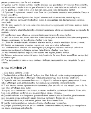 pecado que cometeu; e este lhe será perdoado.
23. Quando tiverdes entrado na terra e tiverdes plantado toda qualidade de árvores para delas comerdes,
tereis o seu fruto como incircunciso; por três anos ele vos será como incircunciso; dele não se comerá.
24. No quarto ano, porém, todo o seu o fruto será santo, para oferta de louvor ao Senhor.
25. E partindo do quinto ano comereis o seu fruto; para que elas vos aumentem a sua produção. Eu sou o
Senhor vosso Deus.
26. Não comereis coisa alguma com o sangue; não usareis de encantamentos, nem de agouros.
27. Não cortareis o cabelo, arredondando os cantos da vossa cabeça, nem desfigurareis os cantos da
vossa barba.
28. Não fareis lacerações na vossa carne pelos mortos; nem no vosso corpo imprimireis qualquer marca.
Eu sou o Senhor.
29. Não profanarás a tua filha, fazendo-a prostituir-se; para que a terra não se prostitua e não se encha de
maldade.
30. Guardareis os meus sábados, e o meu santuário reverenciareis. Eu sou o Senhor.
31. Não vos voltareis para os que consultam os mortos nem para os feiticeiros; não os busqueis para não
ficardes contaminados por eles. Eu sou o Senhor vosso Deus.
32. Diante das cãs te levantarás, e honrarás a face do ancião, e temerás o teu Deus. Eu sou o Senhor.
33. Quando um estrangeiro peregrinar convosco na vossa terra, não o maltratareis.
34. Como um natural entre vós será o estrangeiro que peregrinar convosco; amá-lo-eis como a vós
mesmos; pois estrangeiros fostes na terra do Egito. Eu sou o Senhor vosso Deus.
35. Não cometereis injustiça no juízo, nem na vara, nem no peso, nem na medida.
36. Balanças justas, pesos justos, efa justa, e justo him tereis. Eu sou o Senhor vosso Deus, que vos tirei
da terra do Egito.
37. Pelo que guardareis todos os meus estatutos e todos os meus preceitos, e os cumprireis. Eu sou o
Senhor.

[Levítico 20]Levítico     20
1. Disse mais o Senhor a Moisés:
2. Também dirás aos filhos de Israel: Qualquer dos filhos de Israel, ou dos estrangeiros peregrinos em
Israel, que der de seus filhos a Moloque, certamente será morto; o povo da terra o apedrejará.
3. Eu porei o meu rosto contra esse homem, e o extirparei do meio do seu povo; porquanto eu de seus
filhos a Moloque, assim contaminando o meu santuário e profanando o meu santo nome.
4. E, se o povo da terra de alguma maneira esconder os olhos para não ver esse homem, quando der de
seus filhos a Moloque, e não matar,
5. eu porei o meu rosto contra esse homem, e contra a sua família, e o extirparei do meio do seu povo,
bem como a todos os que forem após ele, prostituindo-se após Moloque.
6. Quanto àquele que se voltar para os que consultam os mortos e para os feiticeiros, prostituindo-se
após eles, porei o meu rosto contra aquele homem, e o extirparei do meio do seu povo.
7. Portanto santificai-vos, e sede santos, pois eu sou o Senhor vosso Deus.
8. Guardai os meus estatutos, e cumpri-os. Eu sou o Senhor, que vos santifico.
9. Qualquer que amaldiçoar a seu pai ou a sua mãe, certamente será morto; amaldiçoou a seu pai ou a
sua mãe; o seu sangue será sobre ele.
 