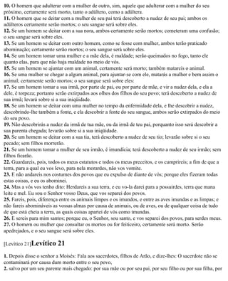 10. O homem que adulterar com a mulher de outro, sim, aquele que adulterar com a mulher do seu
próximo, certamente será morto, tanto o adúltero, como a adúltera.
11. O homem que se deitar com a mulher de seu pai terá descoberto a nudez de seu pai; ambos os
adúlteros certamente serão mortos; o seu sangue será sobre eles.
12. Se um homem se deitar com a sua nora, ambos certamente serão mortos; cometeram uma confusão;
o seu sangue será sobre eles.
13. Se um homem se deitar com outro homem, como se fosse com mulher, ambos terão praticado
abominação; certamente serão mortos; o seu sangue será sobre eles.
14. Se um homem tomar uma mulher e a mãe dela, é maldade; serão queimados no fogo, tanto ele
quanto elas, para que não haja maldade no meio de vós.
15. Se um homem se ajuntar com um animal, certamente será morto; também matareis o animal.
16. Se uma mulher se chegar a algum animal, para ajuntar-se com ele, matarás a mulher e bem assim o
animal; certamente serão mortos; o seu sangue será sobre eles:
17. Se um homem tomar a sua irmã, por parte de pai, ou por parte de mãe, e vir a nudez dela, e ela a
dele, é torpeza; portanto serão extirpados aos olhos dos filhos do seu povo; terá descoberto a nudez de
sua irmã; levará sobre si a sua iniqüidade.
18. Se um homem se deitar com uma mulher no tempo da enfermidade dela, e lhe descobrir a nudez,
descobrindo-lhe também a fonte, e ela descobrir a fonte do seu sangue, ambos serão extirpados do meio
do seu povo.
19. Não descobrirás a nudez da irmã de tua mãe, ou da irmã de teu pai, porquanto isso será descobrir a
sua parenta chegada; levarão sobre si a sua iniqüidade.
20. Se um homem se deitar com a sua tia, terá descoberto a nudez de seu tio; levarão sobre si o seu
pecado; sem filhos morrerão.
21. Se um homem tomar a mulher de seu irmão, é imundícia; terá descoberto a nudez de seu irmão; sem
filhos ficarão.
22. Guardareis, pois, todos os meus estatutos e todos os meus preceitos, e os cumprireis; a fim de que a
terra, para a qual eu vos levo, para nela morardes, não vos vomite.
23. E não andareis nos costumes dos povos que eu expulso de diante de vós; porque eles fizeram todas
estas coisas, e eu os abominei.
24. Mas a vós vos tenho dito: Herdareis a sua terra, e eu vo-la darei para a possuirdes, terra que mana
leite e mel. Eu sou o Senhor vosso Deus, que vos separei dos povos.
25. Fareis, pois, diferença entre os animais limpos e os imundos, e entre as aves imundas e as limpas; e
não fareis abomináveis as vossas almas por causa de animais, ou de aves, ou de qualquer coisa de tudo
de que está cheia a terra, as quais coisas apartei de vós como imundas.
26. E sereis para mim santos; porque eu, o Senhor, sou santo, e vos separei dos povos, para serdes meus.
27. O homem ou mulher que consultar os mortos ou for feiticeiro, certamente será morto. Serão
apedrejados, e o seu sangue será sobre eles.

[Levítico 21]Levítico    21
1. Depois disse o senhor a Moisés: Fala aos sacerdotes, filhos de Arão, e dize-lhes: O sacerdote não se
contaminará por causa dum morto entre o seu povo,
2. salvo por um seu parente mais chegado: por sua mãe ou por seu pai, por seu filho ou por sua filha, por
 