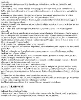 seu irmão,
3. ou por sua irmã virgem, que lhe é chegada, que ainda não tem marido; por ela também pode
contaminar-se.
4. O sacerdote, sendo homem principal entre o seu povo, não se profanará, assim contaminando-se.
5. Não farão os sacerdotes calva na cabeça, e não raparão os cantos da barba, nem farão lacerações na
sua carne.
6. santos serão para seu Deus, e não profanarão o nome do seu Deus; porque oferecem as ofertas
queimadas do senhor, que são o pão do seu Deus; portanto serão santos.
7. Não tomarão mulher prostituta ou desonrada, nem tomarão mulher repudiada de seu marido; pois o
sacerdote é santo para seu Deus.
8. Portanto o santificarás; porquanto oferece o pão do teu Deus, santo te será; pois eu, o Senhor, que vos
santifico, sou santo.
9. E se a filha dum sacerdote se profanar, tornando-se prostituta, profana a seu pai; no fogo será
queimada.
10. Aquele que é sumo sacerdote entre seus irmãos, sobre cuja cabeça foi derramado o óleo da unção, e
que foi consagrado para vestir as vestes sagradas, não descobrirá a cabeça nem rasgará a sua vestidura;
11. e não se chegará a cadáver algum; nem sequer por causa de seu pai ou de sua, mãe se contaminará;
12. não sairá do santuário, nem profanará o santuário do seu Deus; pois a coroa do óleo da unção do seu
Deus está sobre ele. Eu sou o Senhor.
13. E ele tomará por esposa uma mulher na sua virgindade.
14. Viúva, ou repudiada, ou desonrada, ou prostituta, destas não tomará; mas virgem do seu povo tomará
por mulher.
15. E não profanará a sua descendência entre o seu povo; porque eu sou o Senhor que o santifico.
16. Disse mais o Senhor a Moisés:
17. Fala a Arão, dizendo: Ninguém dentre os teus descendentes, por todas as suas gerações, que tiver
defeito, se chegará para oferecer o pão do seu Deus.
18. Pois nenhum homem que tiver algum defeito se chegará: como homem cego, ou coxo, ou de nariz
chato, ou de membros demasiadamente compridos,
19. ou homem que tiver o pé quebrado, ou a mão quebrada,
20. ou for corcunda, ou anão, ou que tiver belida, ou sarna, ou impigens, ou que tiver testículo lesado;
21. nenhum homem dentre os descendentes de Arão, o sacerdote, que tiver algum defeito, se chegará
para oferecer as ofertas queimadas do Senhor; ele tem defeito; não se chegará para oferecer o pão do seu
Deus.
22. Comerá do pão do seu Deus, tanto do santíssimo como do santo;
23. contudo, não entrará até o véu, nem se chegará ao altar, porquanto tem defeito; para que não profane
os meus santuários; porque eu sou o Senhor que os santifico.
24. Moisés, pois, assim falou a Arão e a seus filhos, e a todos os filhos de Israel.

[Levítico 22]Levítico     22
1. Depois disse o Senhor a Moisés:
2. Dize a Arão e a seus filhos que se abstenham das coisas sagradas dos filhos de Israel, as quais eles a
mim me santificam, e que não profanem o meu santo nome. Eu sou o Senhor.
 
