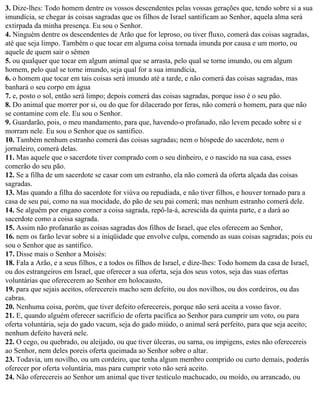 3. Dize-lhes: Todo homem dentre os vossos descendentes pelas vossas gerações que, tendo sobre si a sua
imundícia, se chegar às coisas sagradas que os filhos de Israel santificam ao Senhor, aquela alma será
extirpada da minha presença. Eu sou o Senhor.
4. Ninguém dentre os descendentes de Arão que for leproso, ou tiver fluxo, comerá das coisas sagradas,
até que seja limpo. Também o que tocar em alguma coisa tornada imunda por causa e um morto, ou
aquele de quem sair o sêmen
5. ou qualquer que tocar em algum animal que se arrasta, pelo qual se torne imundo, ou em algum
homem, pelo qual se torne imundo, seja qual for a sua imundícia,
6. o homem que tocar em tais coisas será imundo até a tarde, e não comerá das coisas sagradas, mas
banhará o seu corpo em água
7. e, posto o sol, então será limpo; depois comerá das coisas sagradas, porque isso é o seu pão.
8. Do animal que morrer por si, ou do que for dilacerado por feras, não comerá o homem, para que não
se contamine com ele. Eu sou o Senhor.
9. Guardarão, pois, o meu mandamento, para que, havendo-o profanado, não levem pecado sobre si e
morram nele. Eu sou o Senhor que os santifico.
10. Também nenhum estranho comerá das coisas sagradas; nem o hóspede do sacerdote, nem o
jornaleiro, comerá delas.
11. Mas aquele que o sacerdote tiver comprado com o seu dinheiro, e o nascido na sua casa, esses
comerão do seu pão.
12. Se a filha de um sacerdote se casar com um estranho, ela não comerá da oferta alçada das coisas
sagradas.
13. Mas quando a filha do sacerdote for viúva ou repudiada, e não tiver filhos, e houver tornado para a
casa de seu pai, como na sua mocidade, do pão de seu pai comerá; mas nenhum estranho comerá dele.
14. Se alguém por engano comer a coisa sagrada, repô-la-á, acrescida da quinta parte, e a dará ao
sacerdote como a coisa sagrada.
15. Assim não profanarão as coisas sagradas dos filhos de Israel, que eles oferecem ao Senhor,
16. nem os farão levar sobre si a iniqüidade que envolve culpa, comendo as suas coisas sagradas; pois eu
sou o Senhor que as santifico.
17. Disse mais o Senhor a Moisés:
18. Fala a Arão, e a seus filhos, e a todos os filhos de Israel, e dize-lhes: Todo homem da casa de Israel,
ou dos estrangeiros em Israel, que oferecer a sua oferta, seja dos seus votos, seja das suas ofertas
voluntárias que oferecerem ao Senhor em holocausto,
19. para que sejais aceitos, oferecereis macho sem defeito, ou dos novilhos, ou dos cordeiros, ou das
cabras.
20. Nenhuma coisa, porém, que tiver defeito oferecereis, porque não será aceita a vosso favor.
21. E, quando alguém oferecer sacrifício de oferta pacífica ao Senhor para cumprir um voto, ou para
oferta voluntária, seja do gado vacum, seja do gado miúdo, o animal será perfeito, para que seja aceito;
nenhum defeito haverá nele.
22. O cego, ou quebrado, ou aleijado, ou que tiver úlceras, ou sarna, ou impigens, estes não oferecereis
ao Senhor, nem deles poreis oferta queimada ao Senhor sobre o altar.
23. Todavia, um novilho, ou um cordeiro, que tenha algum membro comprido ou curto demais, poderás
oferecer por oferta voluntária, mas para cumprir voto não será aceito.
24. Não oferecereis ao Senhor um animal que tiver testículo machucado, ou moído, ou arrancado, ou
 