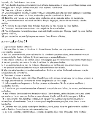 lacerado; não fareis isso na vossa terra.
25. Nem da mão do estrangeiro oferecereis de alguma dessas coisas o pão do vosso Deus; porque a sua
corrupção nelas está; há defeito nelas; não serão aceitas a vosso favor.
26. Disse mais o Senhor a Moisés:
27. Quando nascer um novilho, ou uma ovelha, ou uma cabra, por sete dias ficará debaixo de sua mãe;
depois, desde o dia oitavo em diante, será aceito por oferta queimada ao Senhor.
28. Também, seja vaca ou seja ovelha, não a imolareis a ela e à sua cria, ambas no mesmo dia.
29. E, quando oferecerdes ao Senhor sacrifício de ação de graças, oferecê-lo-eis de modo a serdes
aceitos.
30. No mesmo dia se comerá; nada deixareis ficar dele até pela manhã. Eu sou o Senhor.
31. Guardareis os meus mandamentos, e os cumprireis. Eu sou o Senhor.
32. Não profanareis o meu santo nome, e serei santificado no meio dos filhos de Israel. Eu sou o Senhor
que vos santifico,
33. que vos tirei da terra do Egito para ser o vosso Deus. Eu sou o Senhor.

[Levítico 23]Levítico     23
1. Depois disse o Senhor a Moisés:
2. Fala aos filhos de Israel, e dize-lhes: As festas fixas do Senhor, que proclamareis como santas
convocações, são estas:
3. Seis dias se fará trabalho, mas o sétimo dia é o sábado do descanso solene, uma santa convocação;
nenhum trabalho fareis; é sábado do Senhor em todas as vossas habitações.
4. São estas as festas fixas do Senhor, santas convocações, que proclamareis no seu tempo determinado:
5. No mês primeiro, aos catorze do mês, à tardinha, é a páscoa do Senhor.
6. E aos quinze dias desse mês é a festa dos pães ázimos do Senhor; sete dias comereis pães ázimos.
7. No primeiro dia tereis santa convocação; nenhum trabalho servil fareis.
8. Mas por sete dias oferecereis oferta queimada ao Senhor; ao sétimo dia haverá santa convocação;
nenhum trabalho servil fareis.
9. Disse mais o Senhor a Moisés:
10. Fala aos filhos de Israel, e dize-lhes: Quando houverdes entrado na terra que eu vos dou, e segardes a
sua sega, então trareis ao sacerdote um molho das primícias da vossa sega;
11. e ele moverá o molho perante o Senhor, para que sejais aceitos. No dia seguinte ao sábado o
sacerdote o moverá.
12. E no dia em que moverdes o molho, oferecereis um cordeiro sem defeito, de um ano, em holocausto
ao Senhor.
13. Sua oferta de cereais será dois décimos de efa de flor de farinha, amassada com azeite, para oferta
queimada em cheiro suave ao Senhor; e a sua oferta de libação será de vinho, um quarto de him.
14. E não comereis pão, nem trigo torrado, nem espigas verdes, até aquele mesmo dia, em que
trouxerdes a oferta do vosso Deus; é estatuto perpétuo pelas vossas gerações, em todas as vossas
habitações.
15. Contareis para vós, desde o dia depois do sábado, isto é, desde o dia em que houverdes trazido o
molho da oferta de movimento, sete semanas inteiras;
16. até o dia seguinte ao sétimo sábado, contareis cinqüenta dias; então oferecereis nova oferta de
 