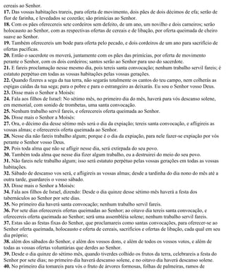 cereais ao Senhor.
17. Das vossas habitações trareis, para oferta de movimento, dois pães de dois décimos de efa; serão de
flor de farinha, e levedados se cozerão; são primícias ao Senhor.
18. Com os pães oferecereis sete cordeiros sem defeito, de um ano, um novilho e dois carneiros; serão
holocausto ao Senhor, com as respectivas ofertas de cereais e de libação, por oferta queimada de cheiro
suave ao Senhor.
19. Também oferecereis um bode para oferta pelo pecado, e dois cordeiros de um ano para sacrifício de
ofertas pacíficas.
20. Então o sacerdote os moverá, juntamente com os pães das primícias, por oferta de movimento
perante o Senhor, com os dois cordeiros; santos serão ao Senhor para uso do sacerdote.
21. E fareis proclamação nesse mesmo dia, pois tereis santa convocação; nenhum trabalho servil fareis; é
estatuto perpétuo em todas as vossas habitações pelas vossas gerações.
22. Quando fizeres a sega da tua terra, não segarás totalmente os cantos do teu campo, nem colherás as
espigas caídas da tua sega; para o pobre e para o estrangeiro as deixarás. Eu sou o Senhor vosso Deus.
23. Disse mais o Senhor a Moisés:
24. Fala aos filhos de Israel: No sétimo mês, no primeiro dia do mês, haverá para vós descanso solene,
em memorial, com sonido de trombetas, uma santa convocação.
25. Nenhum trabalho servil fareis, e oferecereis oferta queimada ao Senhor.
26. Disse mais o Senhor a Moisés:
27. Ora, o décimo dia desse sétimo mês será o dia da expiação; tereis santa convocação, e afligireis as
vossas almas; e oferecereis oferta queimada ao Senhor.
28. Nesse dia não fareis trabalho algum; porque é o dia da expiação, para nele fazer-se expiação por vós
perante o Senhor vosso Deus.
29. Pois toda alma que não se afligir nesse dia, será extirpada do seu povo.
30. Também toda alma que nesse dia fizer algum trabalho, eu a destruirei do meio do seu povo.
31. Não fareis nele trabalho algum; isso será estatuto perpétuo pelas vossas gerações em todas as vossas
habitações.
32. Sábado de descanso vos será, e afligireis as vossas almas; desde a tardinha do dia nono do mês até a
outra tarde, guardareis o vosso sábado.
33. Disse mais o Senhor a Moisés:
34. Fala aos filhos de Israel, dizendo: Desde o dia quinze desse sétimo mês haverá a festa dos
tabernáculos ao Senhor por sete dias.
35. No primeiro dia haverá santa convocação; nenhum trabalho servil fareis.
36. Por sete dias oferecereis ofertas queimadas ao Senhor; ao oitavo dia tereis santa convocação, e
oferecereis oferta queimada ao Senhor; será uma assembléia solene; nenhum trabalho servil fareis.
37. Estas são as festas fixas do Senhor, que proclamareis como santas convocações, para oferecer-se ao
Senhor oferta queimada, holocausto e oferta de cereais, sacrifícios e ofertas de libação, cada qual em seu
dia próprio;
38. além dos sábados do Senhor, e além dos vossos dons, e além de todos os vossos votos, e além de
todas as vossas ofertas voluntárias que derdes ao Senhor.
39. Desde o dia quinze do sétimo mês, quando tiverdes colhido os frutos da terra, celebrareis a festa do
Senhor por sete dias; no primeiro dia haverá descanso solene, e no oitavo dia haverá descanso solene.
40. No primeiro dia tomareis para vós o fruto de árvores formosas, folhas de palmeiras, ramos de
 