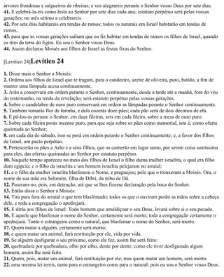 árvores frondosas e salgueiros de ribeiras; e vos alegrareis perante o Senhor vosso Deus por sete dias.
41. E celebrá-la-eis como festa ao Senhor por sete dias cada ano; estatuto perpétuo será pelas vossas
gerações; no mês sétimo a celebrareis.
42. Por sete dias habitareis em tendas de ramos; todos os naturais em Israel habitarão em tendas de
ramos,
43. para que as vossas gerações saibam que eu fiz habitar em tendas de ramos os filhos de Israel, quando
os tirei da terra do Egito. Eu sou o Senhor vosso Deus.
44. Assim declarou Moisés aos filhos de Israel as festas fixas do Senhor.

[Levítico 24]Levítico     24
1. Disse mais o Senhor a Moisés:
2. Ordena aos filhos de Israel que te tragam, para o candeeiro, azeite de oliveira, puro, batido, a fim de
manter uma lâmpada acesa continuamente.
3. Arão a conservará em ordem perante o Senhor, continuamente, desde a tarde até a manhã, fora do véu
do testemunho, na tenda da revelação; será estatuto perpétuo pelas vossas gerações.
4. Sobre o candelabro de ouro puro conservará em ordem as lâmpadas perante o Senhor continuamente.
5. Também tomarás flor de farinha, e dela cozerás doze pães; cada pão será de dois décimos de efa.
6. E pô-los-ás perante o Senhor, em duas fileiras, seis em cada fileira, sobre a mesa de ouro puro.
7. Sobre cada fileira porás incenso puro, para que seja sobre os pães como memorial, isto é, como oferta
queimada ao Senhor;
8. em cada dia de sábado, isso se porá em ordem perante o Senhor continuamente; e, a favor dos filhos
de Israel, um pacto perpétuo.
9. Pertencerão os pães a Arão e a seus filhos, que os comerão em lugar santo, por serem coisa santíssima
para eles, das ofertas queimadas ao Senhor por estatuto perpétuo.
10. Naquele tempo apareceu no meio dos filhos de Israel o filho duma mulher israelita, o qual era filho
dum egípcio; e o filho da israelita e um homem israelita pelejaram no arraial;
11. e o filho da mulher israelita blasfemou o Nome, e praguejou; pelo que o trouxeram a Moisés. Ora, o
nome de sua mãe era Selomite, filha de Dibri, da tribo de Dã.
12. Puseram-no, pois, em detenção, até que se lhes fizesse declaração pela boca do Senhor.
13. Então disse o Senhor a Moisés:
14. Tira para fora do arraial o que tem blasfemado; todos os que o ouviram porão as mãos sobre a cabeça
dele, e toda a congregação o apedrejará.
15. E dirás aos filhos de Israel: Todo homem que amaldiçoar o seu Deus, levará sobre si o seu pecado.
16. E aquele que blasfemar o nome do Senhor, certamente será morto; toda a congregação certamente o
apedrejará. Tanto o estrangeiro como o natural, que blasfemar o nome do Senhor, será morto.
17. Quem matar a alguém, certamente será morto;
18. e quem matar um animal, fará restituição por ele, vida por vida.
19. Se alguém desfigurar o seu próximo, como ele fez, assim lhe será feito:
20. quebradura por quebradura, olho por olho, dente por dente; como ele tiver desfigurado algum
homem, assim lhe será feito.
21. Quem, pois, matar um animal, fará restituição por ele; mas quem matar um homem, será morto.
22. uma mesma lei tereis, tanto para o estrangeiro como para o natural; pois eu sou o Senhor vosso Deus.
 