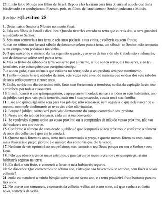 23. Então falou Moisés aos filhos de Israel. Depois eles levaram para fora do arraial aquele que tinha
blasfemado e o apedrejaram. Fizeram, pois, os filhos de Israel como o Senhor ordenara a Moisés.

[Levítico 25]Levítico     25
1. Disse mais o Senhor a Moisés no monte Sinai:
2. Fala aos filhos de Israel e dize-lhes: Quando tiverdes entrado na terra que eu vos dou, a terra guardará
um sábado ao Senhor.
3. Seis anos semearás a tua terra, e seis anos podarás a tua vinha, e colherás os seus frutos;
4. mas no sétimo ano haverá sábado de descanso solene para a terra, um sábado ao Senhor; não semearás
o teu campo, nem podarás a tua vinha.
5. O que nascer de si mesmo da tua sega não segarás, e as uvas da tua vide não tratada não vindimarás;
ano de descanso solene será para a terra.
6. Mas os frutos do sábado da terra vos serão por alimento, a ti, e ao teu servo, e à tua serva, e ao teu
jornaleiro, e ao estrangeiro que peregrina contigo,
7. e ao teu gado, e aos animais que estão na tua terra; todo o seu produto será por mantimento.
8. Também contarás sete sábados de anos, sete vezes sete anos; de maneira que os dias dos sete sábados
de anos serão quarenta e nove anos.
9. Então, no décimo dia do sétimo mês, farás soar fortemente a trombeta; no dia da expiação fareis soar
a trombeta por toda a vossa terra.
10. E santificareis o ano qüinquagésimo, e apregoareis liberdade na terra a todos os seus habitantes; ano
de jubileu será para vós; pois tornareis, cada um à sua possessão, e cada um à sua família.
11. Esse ano qüinquagésimo será para vós jubileu; não semeareis, nem segareis o que nele nascer de si
mesmo, nem nele vindimareis as uvas das vides não tratadas.
12. Porque é jubileu; santo será para vós; diretamente do campo comereis o seu produto.
13. Nesse ano do jubileu tornareis, cada um à sua possessão.
14. Se venderdes alguma coisa ao vosso próximo ou a comprardes da mão do vosso próximo, não vos
defraudareis uns aos outros.
15. Conforme o número de anos desde o jubileu é que comprarás ao teu próximo, e conforme o número
de anos das colheitas é que ele te venderá.
16. Quanto mais forem os anos, tanto mais aumentarás o preço, e quanto menos forem os anos, tanto
mais abaixarás o preço; porque é o número das colheitas que ele te vende.
17. Nenhum de vós oprimirá ao seu próximo; mas temerás o teu Deus; porque eu sou o Senhor vosso
Deus.
18. Pelo que observareis os meus estatutos, e guardareis os meus preceitos e os cumprireis; assim
habitareis seguros na terra.
19. Ela dará o seu fruto, e comereis a fartar; e nela habitareis seguros.
20. Se disserdes: Que comeremos no sétimo ano, visto que não haveremos de semear, nem fazer a nossa
colheita?
21. então eu mandarei a minha bênção sobre vós no sexto ano, e a terra produzirá fruto bastante para os
três anos.
22. No oitavo ano semeareis, e comereis da colheita velha; até o ano nono, até que venha a colheita
nova, comereis da velha.
 