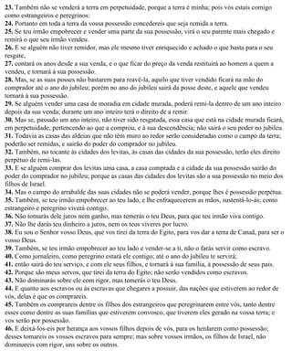 23. Também não se venderá a terra em perpetuidade, porque a terra é minha; pois vós estais comigo
como estrangeiros e peregrinos:
24. Portanto em toda a terra da vossa possessão concedereis que seja remida a terra.
25. Se teu irmão empobrecer e vender uma parte da sua possessão, virá o seu parente mais chegado e
remirá o que seu irmão vendeu.
26. E se alguém não tiver remidor, mas ele mesmo tiver enriquecido e achado o que basta para o seu
resgate,
27. contará os anos desde a sua venda, e o que ficar do preço da venda restituirá ao homem a quem a
vendeu, e tornará à sua possessão.
28. Mas, se as suas posses não bastarem para reavê-la, aquilo que tiver vendido ficará na mão do
comprador até o ano do jubileu; porém no ano do jubileu sairá da posse deste, e aquele que vendeu
tornará à sua possessão.
29. Se alguém vender uma casa de moradia em cidade murada, poderá remi-la dentro de um ano inteiro
depois da sua venda; durante um ano inteiro terá o direito de a remir.
30. Mas se, passado um ano inteiro, não tiver sido resgatada, essa casa que está na cidade murada ficará,
em perpetuidade, pertencendo ao que a comprou, e à sua descendência; não sairá o seu poder no jubileu.
31. Todavia as casas das aldeias que não têm muro ao redor serão consideradas como o campo da terra;
poderão ser remidas, e sairão do poder do comprador no jubileu.
32. Também, no tocante às cidades dos levitas, às casas das cidades da sua possessão, terão eles direito
perpétuo de remi-las.
33. E se alguém comprar dos levitas uma casa, a casa comprada e a cidade da sua possessão sairão do
poder do comprador no jubileu; porque as casas das cidades dos levitas são a sua possessão no meio dos
filhos de Israel.
34. Mas o campo do arrabalde das suas cidades não se poderá vender, porque lhes é possessão perpétua.
35. Também, se teu irmão empobrecer ao teu lado, e lhe enfraquecerem as mãos, sustentá-lo-ás; como
estrangeiro e peregrino viverá contigo.
36. Não tomarás dele juros nem ganho, mas temerás o teu Deus, para que teu irmão viva contigo.
37. Não lhe darás teu dinheiro a juros, nem os teus víveres por lucro.
38. Eu sou o Senhor vosso Deus, que vos tirei da terra do Egito, para vos dar a terra de Canaã, para ser o
vosso Deus.
39. Também, se teu irmão empobrecer ao teu lado e vender-se a ti, não o farás servir como escravo.
40. Como jornaleiro, como peregrino estará ele contigo; até o ano do jubileu te servirá;
41. então sairá do teu serviço, e com ele seus filhos, e tornará à sua família, à possessão de seus pais.
42. Porque são meus servos, que tirei da terra do Egito; não serão vendidos como escravos.
43. Não dominarás sobre ele com rigor, mas temerás o teu Deus.
44. E quanto aos escravos ou às escravas que chegares a possuir, das nações que estiverem ao redor de
vós, delas é que os comprareis.
45. Também os comprareis dentre os filhos dos estrangeiros que peregrinarem entre vós, tanto dentre
esses como dentre as suas famílias que estiverem convosco, que tiverem eles gerado na vossa terra; e
vos serão por possessão.
46. E deixá-los-eis por herança aos vossos filhos depois de vós, para os herdarem como possessão;
desses tomareis os vossos escravos para sempre; mas sobre vossos irmãos, os filhos de Israel, não
dominareis com rigor, uns sobre os outros.
 