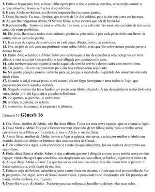 5. Então o levou para fora, e disse: Olha agora para o céu, e conta as estrelas, se as podes contar; e
acrescentou-lhe: Assim será a tua descendência.
6. E creu Abrão no Senhor, e o Senhor imputou-lhe isto como justiça.
7. Disse-lhe mais: Eu sou o Senhor, que te tirei de Ur dos caldeus, para te dar esta terra em herança.
8. Ao que lhe perguntou Abrão: Ó Senhor Deus, como saberei que hei de herdá-la?
9. Respondeu-lhe: Toma-me uma novilha de três anos, uma cabra de três anos, um carneiro de três anos,
uma rola e um pombinho.
10. Ele, pois, lhe trouxe todos estes animais, partiu-os pelo meio, e pôs cada parte deles em frente da
outra; mas as aves não partiu.
11. E as aves de rapina desciam sobre os cadáveres; Abrão, porém, as enxotava.
12. Ora, ao pôr do sol, caiu um profundo sono sobre Abrão; e eis que lhe sobrevieram grande pavor e
densas trevas.
13. Então disse o Senhor a Abrão: Sabe com certeza que a tua descendência será peregrina em terra
alheia, e será reduzida à escravidão, e será afligida por quatrocentos anos;
14. sabe também que eu julgarei a nação a qual ela tem de servir; e depois sairá com muitos bens.
15. Tu, porém, irás em paz para teus pais; em boa velhice serás sepultado.
16. Na quarta geração, porém, voltarão para cá; porque a medida da iniqüidade dos amorreus não está
ainda cheia.
17. Quando o sol já estava posto, e era escuro, eis um fogo fumegante e uma tocha de fogo, que
passaram por entre aquelas metades.
18. Naquele mesmo dia fez o Senhor um pacto com Abrão, dizendo: À tua descendência tenho dado esta
terra, desde o rio do Egito até o grande rio Eufrates;
19. e o queneu, o quenizeu, o cadmoneu,
20. o heteu, o perizeu, os refains,
21. o amorreu, o cananeu, o girgaseu e o jebuseu.

[Gênesis 16]Gênesis     16
1. Ora, Sarai, mulher de Abrão, não lhe dava filhos. Tinha ela uma serva egípcia, que se chamava Agar.
2. Disse Sarai a Abrão: Eis que o Senhor me tem impedido de ter filhos; toma, pois, a minha serva;
porventura terei filhos por meio dela. E ouviu Abrão a voz de Sarai.
3. Assim Sarai, mulher de Abrão, tomou a Agar a egípcia, sua serva, e a deu por mulher a Abrão seu
marido, depois de Abrão ter habitado dez anos na terra de Canaã.
4. E ele conheceu a Agar, e ela concebeu; e vendo ela que concebera, foi sua senhora desprezada aos
seus olhos.
5. Então disse Sarai a Abrão: Sobre ti seja a afronta que me é dirigida a mim; pus a minha serva em teu
regaço; vendo ela agora que concebeu, sou desprezada aos seus olhos; o Senhor julgue entre mim e ti.
6. Ao que disse Abrão a Sarai: Eis que tua serva está nas tuas mãos; faze-lhe como bem te parecer. E
Sarai maltratou-a, e ela fugiu de sua face.
7. Então o anjo do Senhor, achando-a junto a uma fonte no deserto, a fonte que está no caminho de Sur,
8. perguntou-lhe: Agar, serva de Sarai, donde vieste, e para onde vais? Respondeu ela: Da presença de
Sarai, minha senhora, vou fugindo.
9. Disse-lhe o anjo do Senhor: Torna-te para tua senhora, e humilha-te debaixo das suas mãos.
 