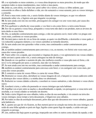 15. e se rejeitardes os meus estatutos, e a vossa alma desprezar os meus preceitos, de modo que não
cumprais todos os meus mandamentos, mas violeis o meu pacto,
16. então eu, com efeito, vos farei isto: porei sobre vós o terror, a tísica e a febre ardente, que
consumirão os olhos e farão definhar a vida; em vão semeareis a vossa semente, pois os vossos inimigos
a comerão.
17. Porei o meu rosto contra vós, e sereis feridos diante de vossos inimigos; os que vos odiarem
dominarão sobre vós, e fugireis sem que ninguém vos persiga.
18. Se nem ainda com isto me ouvirdes, prosseguirei em castigar-vos sete vezes mais, por causa dos
vossos pecados.
19. Pois quebrarei a soberba do vosso poder, e vos farei o céu como ferro e a terra como bronze.
20. Em vão se gastará a vossa força, porquanto a vossa terra não dará o seu produto, nem as árvores da
terra darão os seus frutos.
21. Ora, se andardes contrariamente para comigo, e não me quiseres ouvir, trarei sobre vos pragas sete
vezes mais, conforme os vossos pecados.
22. Enviarei para o meio de vós as feras do campo, as quais vos desfilharão, e destruirão o vosso gado, e
vos reduzirão a pequeno número; e os vossos caminhos se tornarão desertos.
23. Se nem ainda com isto quiserdes voltar a mim, mas continuardes a andar contrariamente para
comigo,
24. eu também andarei contrariamente para convosco; e eu, eu mesmo, vos ferirei sete vezes mais, por
causa dos vossos pecados.
25. Trarei sobre vós a espada, que executará a vingança do pacto, e vos aglomerareis nas vossas cidades;
então enviarei a peste entre vós, e sereis entregues na mão do inimigo.
26. Quando eu vos quebrar o sustento do pão, dez mulheres cozerão o vosso pão num só forno, e de
novo vo-lo entregarão por peso; e comereis, mas não vos fartareis.
27. Se nem ainda com isto me ouvirdes, mas continuardes a andar contrariamente para comigo,
28. também eu andarei contrariamente para convosco com furor; e vos castigarei sete vezes mais, por
causa dos vossos pecados.
29. E comereis a carne de vossos filhos e a carne de vossas filhas.
30. Destruirei os vossos altos, derrubarei as vossas imagens do sol, e lançarei os vossos cadáveres sobre
os destroços dos vossos ídolos; e a minha alma vos abominará.
31. Reduzirei as vossas cidades a deserto, e assolarei os vossos santuários, e não cheirarei o vosso cheiro
suave.
32. Assolarei a terra, e sobre ela pasmarão os vossos inimigos que nela habitam.
33. Espalhar-vos-ei por entre as nações e, desembainhando a espada, vos perseguirei; a vossa terra será
assolada, e as vossas cidades se tornarão em deserto.
34. Então a terra folgará nos seus sábados, todos os dias da sua assolação, e vós estareis na terra dos
vossos inimigos; nesse tempo a terra descansará, e folgará nos seus sábados.
35. Por todos os dias da assolação descansará, pelos dias que não descansou nos vossos sábados, quando
nela habitáveis.
36. E, quanto aos que de vós ficarem, eu lhes meterei pavor no coração nas terras dos seus inimigos; e o
ruído de uma folha agitada os porá em fuga; fugirão como quem foge da espada, e cairão sem que
ninguém os persiga;
37. sim, embora não haja quem os persiga, tropeçarão uns sobre os outros como diante da espada; e não
 
