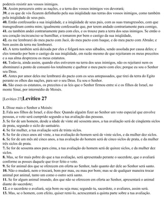 podereis resistir aos vossos inimigos.
38. Assim perecereis entre as nações, e a terra dos vossos inimigos vos devorará;
39. e os que de vós ficarem definharão pela sua iniqüidade nas terras dos vossos inimigos, como também
pela iniqüidade de seus pais.
40. Então confessarão a sua iniqüidade, e a iniqüidade de seus pais, com as suas transgressões, com que
transgrediram contra mim; igualmente confessarão que, por terem andado contrariamente para comigo,
41. eu também andei contrariamente para com eles, e os trouxe para a terra dos seus inimigos. Se então o
seu coração incircunciso se humilhar, e tomarem por bem o castigo da sua iniqüidade,
42. eu me lembrarei do meu pacto com Jacó, do meu pacto com Isaque, e do meu pacto com Abraão; e
bem assim da terra me lembrarei.
43. A terra também será deixada por eles e folgará nos seus sábados, sendo assolada por causa deles; e
eles tomarão por bem o castigo da sua iniqüidade, em razão mesmo de que rejeitaram os meus preceitos
e a sua alma desprezou os meus estatutos.
44. Todavia, ainda assim, quando eles estiverem na terra dos seus inimigos, não os rejeitarei nem os
abominarei a ponto de consumi-los totalmente e quebrar o meu pacto com eles; porque eu sou o Senhor
seu Deus.
45. Antes por amor deles me lembrarei do pacto com os seus antepassados, que tirei da terra do Egito
perante os olhos das nações, para ser o seu Deus. Eu sou o Senhor.
46. São esses os estatutos, os preceitos e as leis que o Senhor firmou entre si e os filhos de Israel, no
monte Sinai, por intermédio de Moisés.

[Levítico 27]Levítico    27
1. Disse mais o Senhor a Moisés:
2. Fala aos filhos de Israel, e dize-lhes: Quando alguém fizer ao Senhor um voto especial que envolve
pessoas, o voto será cumprido segundo a tua avaliação das pessoas.
3. Se for de um homem, desde a idade de vinte até sessenta anos, a tua avaliação será de cinqüenta siclos
de prata, segundo o siclo do santuário.
4. Se for mulher, a tua avaliação será de trinta siclos.
5. Se for de cinco anos até vinte, a tua avaliação do homem será de vinte siclos, e da mulher dez siclos.
6. Se for de um mês até cinco anos, a tua avaliação do homem será de cinco siclos de prata, e da mulher
três siclos de prata.
7. Se for de sessenta anos para cima, a tua avaliação do homem será de quinze siclos, e da mulher dez
siclos.
8. Mas, se for mais pobre do que a tua avaliação, será apresentado perante o sacerdote, que o avaliará
conforme as posses daquele que tiver feito o voto.
9. Se for animal dos que se oferecem em oferta ao Senhor, tudo quanto der dele ao Senhor será santo.
10. Não o mudará, nem o trocará, bom por mau, ou mau por bom; mas se de qualquer maneira trocar
animal por animal, tanto um como o outro será santo.
11. Se for algum animal imundo, dos que não se oferecem em oferta ao Senhor, apresentará o animal
diante do sacerdote;
12. e o sacerdote o avaliará, seja bom ou seja mau; segundo tu, sacerdote, o avaliares, assim será.
13. Mas, se o homem, com efeito, quiser remi-lo, acrescentará a quinta parte sobre a tua avaliação.
 