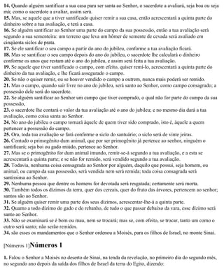 14. Quando alguém santificar a sua casa para ser santa ao Senhor, o sacerdote a avaliará, seja boa ou seja
má; como o sacerdote a avaliar, assim será.
15. Mas, se aquele que a tiver santificado quiser remir a sua casa, então acrescentará a quinta parte do
dinheiro sobre a tua avaliação, e terá a casa.
16. Se alguém santificar ao Senhor uma parte do campo da sua possessão, então a tua avaliação será
segundo a sua sementeira: um terreno que leva um hômer de semente de cevada será avaliado em
cinqüenta siclos de prata.
17. Se ele santificar o seu campo a partir do ano do jubileu, conforme a tua avaliação ficará.
18. Mas se santificar o seu campo depois do ano do jubileu, o sacerdote lhe calculará o dinheiro
conforme os anos que restam até o ano do jubileu, e assim será feita a tua avaliação.
19. Se aquele que tiver santificado o campo, com efeito, quiser remi-lo, acrescentará a quinta parte do
dinheiro da tua avaliação, e lhe ficará assegurado o campo.
20. Se não o quiser remir, ou se houver vendido o campo a outrem, nunca mais poderá ser remido.
21. Mas o campo, quando sair livre no ano do jubileu, será santo ao Senhor, como campo consagrado; a
possessão dele será do sacerdote.
22. Se alguém santificar ao Senhor um campo que tiver comprado, o qual não for parte do campo da sua
possessão,
23. o sacerdote lhe contará o valor da tua avaliação até o ano do jubileu; e no mesmo dia dará a tua
avaliação, como coisa santa ao Senhor.
24. No ano do jubileu o campo tornará àquele de quem tiver sido comprado, isto é, àquele a quem
pertencer a possessão do campo.
25. Ora, toda tua avaliação se fará conforme o siclo do santuário; o siclo será de vinte jeiras.
26. Contudo o primogênito dum animal, que por ser primogênito já pertence ao senhor, ninguém o
santificará; seja boi ou gado miúdo, pertence ao Senhor.
27. Mas se o primogênito for dum animal imundo, remir-se-á segundo a tua avaliação, e a esta se
acrescentará a quinta parte; e se não for remido, será vendido segundo a tua avaliação.
28. Todavia, nenhuma coisa consagrada ao Senhor por alguém, daquilo que possui, seja homem, ou
animal, ou campo da sua possessão, será vendida nem será remida; toda coisa consagrada será
santíssima ao Senhor.
29. Nenhuma pessoa que dentre os homens for devotada será resgatada; certamente será morta.
30. Também todos os dízimos da terra, quer dos cereais, quer do fruto das árvores, pertencem ao senhor;
santos são ao Senhor.
31. Se alguém quiser remir uma parte dos seus dízimos, acrescentar-lhe-á a quinta parte.
32. Quanto a todo dízimo do gado e do rebanho, de tudo o que passar debaixo da vara, esse dízimo será
santo ao Senhor.
33. Não se examinará se é bom ou mau, nem se trocará; mas se, com efeito, se trocar, tanto um como o
outro será santo; não serão remidos.
34. são esses os mandamentos que o Senhor ordenou a Moisés, para os filhos de Israel, no monte Sinai.

[Números 1]Números         1
1. Falou o Senhor a Moisés no deserto de Sinai, na tenda da revelação, no primeiro dia do segundo mês,
no segundo ano depois da saída dos filhos de Israel da terra do Egito, dizendo:
 