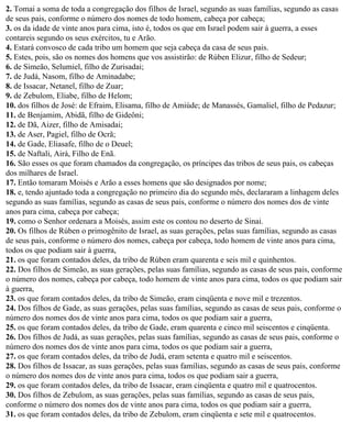 2. Tomai a soma de toda a congregação dos filhos de Israel, segundo as suas famílias, segundo as casas
de seus pais, conforme o número dos nomes de todo homem, cabeça por cabeça;
3. os da idade de vinte anos para cima, isto é, todos os que em Israel podem sair à guerra, a esses
contareis segundo os seus exércitos, tu e Arão.
4. Estará convosco de cada tribo um homem que seja cabeça da casa de seus pais.
5. Estes, pois, são os nomes dos homens que vos assistirão: de Rúben Elizur, filho de Sedeur;
6. de Simeão, Selumiel, filho de Zurisadai;
7. de Judá, Nasom, filho de Aminadabe;
8. de Issacar, Netanel, filho de Zuar;
9. de Zebulom, Eliabe, filho de Helom;
10. dos filhos de José: de Efraim, Elisama, filho de Amiúde; de Manassés, Gamaliel, filho de Pedazur;
11. de Benjamim, Abidã, filho de Gideôni;
12. de Dã, Aizer, filho de Amisadai;
13. de Aser, Pagiel, filho de Ocrã;
14. de Gade, Eliasafe, filho de o Deuel;
15. de Naftali, Airá, Filho de Enã.
16. São esses os que foram chamados da congregação, os príncipes das tribos de seus pais, os cabeças
dos milhares de Israel.
17. Então tomaram Moisés e Arão a esses homens que são designados por nome;
18. e, tendo ajuntado toda a congregação no primeiro dia do segundo mês, declararam a linhagem deles
segundo as suas famílias, segundo as casas de seus pais, conforme o número dos nomes dos de vinte
anos para cima, cabeça por cabeça;
19. como o Senhor ordenara a Moisés, assim este os contou no deserto de Sinai.
20. Os filhos de Rúben o primogênito de Israel, as suas gerações, pelas suas famílias, segundo as casas
de seus pais, conforme o número dos nomes, cabeça por cabeça, todo homem de vinte anos para cima,
todos os que podiam sair à guerra,
21. os que foram contados deles, da tribo de Rúben eram quarenta e seis mil e quinhentos.
22. Dos filhos de Simeão, as suas gerações, pelas suas famílias, segundo as casas de seus pais, conforme
o número dos nomes, cabeça por cabeça, todo homem de vinte anos para cima, todos os que podiam sair
à guerra,
23. os que foram contados deles, da tribo de Simeão, eram cinqüenta e nove mil e trezentos.
24. Dos filhos de Gade, as suas gerações, pelas suas famílias, segundo as casas de seus pais, conforme o
número dos nomes dos de vinte anos para cima, todos os que podiam sair a guerra,
25. os que foram contados deles, da tribo de Gade, eram quarenta e cinco mil seiscentos e cinqüenta.
26. Dos filhos de Judá, as suas gerações, pelas suas famílias, segundo as casas de seus pais, conforme o
número dos nomes dos de vinte anos para cima, todos os que podiam sair a guerra,
27. os que foram contados deles, da tribo de Judá, eram setenta e quatro mil e seiscentos.
28. Dos filhos de Issacar, as suas gerações, pelas suas famílias, segundo as casas de seus pais, conforme
o número dos nomes dos de vinte anos para cima, todos os que podiam sair a guerra,
29. os que foram contados deles, da tribo de Issacar, eram cinqüenta e quatro mil e quatrocentos.
30. Dos filhos de Zebulom, as suas gerações, pelas suas famílias, segundo as casas de seus pais,
conforme o número dos nomes dos de vinte anos para cima, todos os que podiam sair a guerra,
31. os que foram contados deles, da tribo de Zebulom, eram cinqüenta e sete mil e quatrocentos.
 