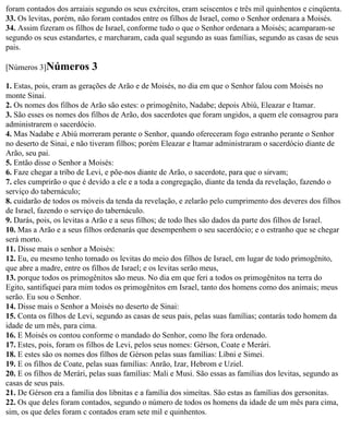 foram contados dos arraiais segundo os seus exércitos, eram seiscentos e três mil quinhentos e cinqüenta.
33. Os levitas, porém, não foram contados entre os filhos de Israel, como o Senhor ordenara a Moisés.
34. Assim fizeram os filhos de Israel, conforme tudo o que o Senhor ordenara a Moisés; acamparam-se
segundo os seus estandartes, e marcharam, cada qual segundo as suas famílias, segundo as casas de seus
pais.

[Números 3]Números         3
1. Estas, pois, eram as gerações de Arão e de Moisés, no dia em que o Senhor falou com Moisés no
monte Sinai.
2. Os nomes dos filhos de Arão são estes: o primogênito, Nadabe; depois Abiú, Eleazar e Itamar.
3. São esses os nomes dos filhos de Arão, dos sacerdotes que foram ungidos, a quem ele consagrou para
administrarem o sacerdócio.
4. Mas Nadabe e Abiú morreram perante o Senhor, quando ofereceram fogo estranho perante o Senhor
no deserto de Sinai, e não tiveram filhos; porém Eleazar e Itamar administraram o sacerdócio diante de
Arão, seu pai.
5. Então disse o Senhor a Moisés:
6. Faze chegar a tribo de Levi, e põe-nos diante de Arão, o sacerdote, para que o sirvam;
7. eles cumprirão o que é devido a ele e a toda a congregação, diante da tenda da revelação, fazendo o
serviço do tabernáculo;
8. cuidarão de todos os móveis da tenda da revelação, e zelarão pelo cumprimento dos deveres dos filhos
de Israel, fazendo o serviço do tabernáculo.
9. Darás, pois, os levitas a Arão e a seus filhos; de todo lhes são dados da parte dos filhos de Israel.
10. Mas a Arão e a seus filhos ordenarás que desempenhem o seu sacerdócio; e o estranho que se chegar
será morto.
11. Disse mais o senhor a Moisés:
12. Eu, eu mesmo tenho tomado os levitas do meio dos filhos de Israel, em lugar de todo primogênito,
que abre a madre, entre os filhos de Israel; e os levitas serão meus,
13. porque todos os primogênitos são meus. No dia em que feri a todos os primogênitos na terra do
Egito, santifiquei para mim todos os primogênitos em Israel, tanto dos homens como dos animais; meus
serão. Eu sou o Senhor.
14. Disse mais o Senhor a Moisés no deserto de Sinai:
15. Conta os filhos de Levi, segundo as casas de seus pais, pelas suas famílias; contarás todo homem da
idade de um mês, para cima.
16. E Moisés os contou conforme o mandado do Senhor, como lhe fora ordenado.
17. Estes, pois, foram os filhos de Levi, pelos seus nomes: Gérson, Coate e Merári.
18. E estes são os nomes dos filhos de Gérson pelas suas famílias: Líbni e Simei.
19. E os filhos de Coate, pelas suas famílias: Anrão, Izar, Hebrom e Uziel.
20. E os filhos de Merári, pelas suas famílias: Mali e Musi. São essas as famílias dos levitas, segundo as
casas de seus pais.
21. De Gérson era a família dos libnitas e a família dos simeítas. São estas as famílias dos gersonitas.
22. Os que deles foram contados, segundo o número de todos os homens da idade de um mês para cima,
sim, os que deles foram c contados eram sete mil e quinhentos.
 
