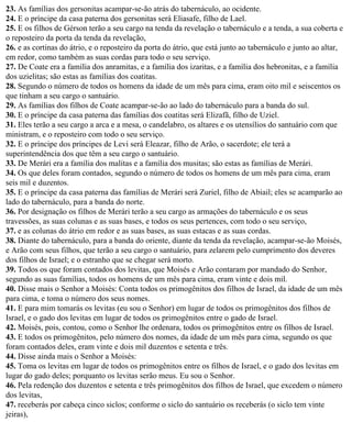 23. As famílias dos gersonitas acampar-se-ão atrás do tabernáculo, ao ocidente.
24. E o príncipe da casa paterna dos gersonitas será Eliasafe, filho de Lael.
25. E os filhos de Gérson terão a seu cargo na tenda da revelação o tabernáculo e a tenda, a sua coberta e
o reposteiro da porta da tenda da revelação,
26. e as cortinas do átrio, e o reposteiro da porta do átrio, que está junto ao tabernáculo e junto ao altar,
em redor, como também as suas cordas para todo o seu serviço.
27. De Coate era a família dos anramitas, e a família dos izaritas, e a família dos hebronitas, e a família
dos uzielitas; são estas as famílias dos coatitas.
28. Segundo o número de todos os homens da idade de um mês para cima, eram oito mil e seiscentos os
que tinham a seu cargo o santuário.
29. As famílias dos filhos de Coate acampar-se-ão ao lado do tabernáculo para a banda do sul.
30. E o príncipe da casa paterna das famílias dos coatitas será Elizafã, filho de Uziel.
31. Eles terão a seu cargo a arca e a mesa, o candelabro, os altares e os utensílios do santuário com que
ministram, e o reposteiro com todo o seu serviço.
32. E o príncipe dos príncipes de Levi será Eleazar, filho de Arão, o sacerdote; ele terá a
superintendência dos que têm a seu cargo o santuário.
33. De Merári era a família dos malitas e a família dos musitas; são estas as famílias de Merári.
34. Os que deles foram contados, segundo o número de todos os homens de um mês para cima, eram
seis mil e duzentos.
35. E o príncipe da casa paterna das famílias de Merári será Zuriel, filho de Abiail; eles se acamparão ao
lado do tabernáculo, para a banda do norte.
36. Por designação os filhos de Merári terão a seu cargo as armações do tabernáculo e os seus
travessões, as suas colunas e as suas bases, e todos os seus pertences, com todo o seu serviço,
37. e as colunas do átrio em redor e as suas bases, as suas estacas e as suas cordas.
38. Diante do tabernáculo, para a banda do oriente, diante da tenda da revelação, acampar-se-ão Moisés,
e Arão com seus filhos, que terão a seu cargo o santuário, para zelarem pelo cumprimento dos deveres
dos filhos de Israel; e o estranho que se chegar será morto.
39. Todos os que foram contados dos levitas, que Moisés e Arão contaram por mandado do Senhor,
segundo as suas famílias, todos os homens de um mês para cima, eram vinte e dois mil.
40. Disse mais o Senhor a Moisés: Conta todos os primogênitos dos filhos de Israel, da idade de um mês
para cima, e toma o número dos seus nomes.
41. E para mim tomarás os levitas (eu sou o Senhor) em lugar de todos os primogênitos dos filhos de
Israel, e o gado dos levitas em lugar de todos os primogênitos entre o gado de Israel.
42. Moisés, pois, contou, como o Senhor lhe ordenara, todos os primogênitos entre os filhos de Israel.
43. E todos os primogênitos, pelo número dos nomes, da idade de um mês para cima, segundo os que
foram contados deles, eram vinte e dois mil duzentos e setenta e três.
44. Disse ainda mais o Senhor a Moisés:
45. Toma os levitas em lugar de todos os primogênitos entre os filhos de Israel, e o gado dos levitas em
lugar do gado deles; porquanto os levitas serão meus. Eu sou o Senhor.
46. Pela redenção dos duzentos e setenta e três primogênitos dos filhos de Israel, que excedem o número
dos levitas,
47. receberás por cabeça cinco siclos; conforme o siclo do santuário os receberás (o siclo tem vinte
jeiras),
 