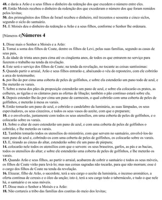 48. e darás a Arão e a seus filhos o dinheiro da redenção dos que excedem o número entre eles.
49. Então Moisés recebeu o dinheiro da redenção dos que excederam o número dos que foram remidos
pelos levitas;
50. dos primogênitos dos filhos de Israel recebeu o dinheiro, mil trezentos e sessenta e cinco siclos,
segundo o siclo do santuário.
51. E Moisés deu o dinheiro da redenção a Arão e a seus filhos, conforme o Senhor lhe ordenara.

[Números 4]Números         4
1. Disse mais o Senhor a Moisés e a Arão:
2. Tomai a soma dos filhos de Coate, dentre os filhos de Levi, pelas suas famílias, segundo as casas de
seus pais,
3. da idade de trinta anos para cima até os cinqüenta anos, de todos os que entrarem no serviço para
fazerem o trabalho na tenda da revelação.
4. Este será o serviço dos filhos de Coate; na tenda da revelação, no tocante as coisas santíssimas:
5. Quando partir o arraial, Arão e seus filhos entrarão e, abaixando o véu do reposteiro, com ele cobrirão
a arca do testemunho;
6. por-lhe-ão por cima uma coberta de peles de golfinhos, e sobre ela estenderão um pano todo de azul, e
lhe meterão os varais.
7. Sobre a mesa dos pães da proposição estenderão um pano de azul, e sobre ela colocarão os pratos, as
colheres, as tigelas e os cântaros para as ofertas de libação; também o pão contínuo estará sobre ela.
8. Depois estender-lhe-ão por cima um pano de carmesim, o qual cobrirão com uma coberta de peles de
golfinhos, e meterão à mesa os varais.
9. Então tomarão um pano de azul, e cobrirão o candelabro da luminária, as suas lâmpadas, os seus
espevitadores, os seus cinzeiros, e todos os seus vasos do azeite, com que o preparam;
10. e o envolverão, juntamente com todos os seus utensílios, em uma coberta de peles de golfinhos, e o
colocarão sobre os varais.
11. Sobre o altar de ouro estenderão um pano de azul, e com uma coberta de peles de golfinhos o
cobrirão, e lhe meterão os varais.
12. Também tomarão todos os utensílios do ministério, com que servem no santuário, envolvê-los-ão
num pano de azul e, cobrindo-os com uma coberta de peles de golfinhos, os colocarão sobre os varais.
13. E, tirando as cinzas do altar, estenderão sobre ele um pano de púrpura;
14. colocarão nele todos os utensílios com que o servem: os seus braseiros, garfos, as pás e as bacias,
todos os utensílios do altar; e sobre ele estenderão uma coberta de peles de golfinhos, e lhe meterão os
varais.
15. Quando Arão e seus filhos, ao partir o arraial, acabarem de cobrir o santuário e todos os seus móveis,
os filhos de Coate virão para levá-lo; mas nas coisas sagradas não tocarão, para que não morram; esse é
o cargo dos filhos de Coate na tenda da revelação.
16. Eleazar, filho de Arão, o sacerdote, terá a seu cargo o azeite da luminária, o incenso aromático, a
oferta contínua de cereais e o óleo da unção; isto é, terá a seu cargo todo o tabernáculo, e tudo o que nele
há, o santuário e os seus móveis.
17. Disse mais o Senhor a Moisés e a Arão:
18. Não cortareis a tribo das famílias dos coatitas do meio dos levitas;
 