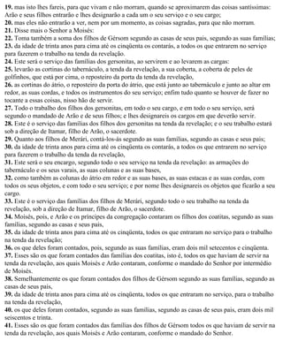 19. mas isto lhes fareis, para que vivam e não morram, quando se aproximarem das coisas santíssimas:
Arão e seus filhos entrarão e lhes designarão a cada um o seu serviço e o seu cargo;
20. mas eles não entrarão a ver, nem por um momento, as coisas sagradas, para que não morram.
21. Disse mais o Senhor a Moisés:
22. Toma também a soma dos filhos de Gérsom segundo as casas de seus pais, segundo as suas famílias;
23. da idade de trinta anos para cima até os cinqüenta os contarás, a todos os que entrarem no serviço
para fazerem o trabalho na tenda da revelação.
24. Este será o serviço das famílias dos gersonitas, ao servirem e ao levarem as cargas:
25. levarão as cortinas do tabernáculo, a tenda da revelação, a sua coberta, a coberta de peles de
golfinhos, que está por cima, o reposteiro da porta da tenda da revelação,
26. as cortinas do átrio, o reposteiro da porta do átrio, que está junto ao tabernáculo e junto ao altar em
redor, as suas cordas, e todos os instrumentos do seu serviço; enfim tudo quanto se houver de fazer no
tocante a essas coisas, nisso hão de servir.
27. Todo o trabalho dos filhos dos gersonitas, em todo o seu cargo, e em todo o seu serviço, será
segundo o mandado de Arão e de seus filhos; e lhes designareis os cargos em que deverão servir.
28. Este é o serviço das famílias dos filhos dos gersonitas na tenda da revelação; e o seu trabalho estará
sob a direção de Itamar, filho de Arão, o sacerdote.
29. Quanto aos filhos de Merári, contá-los-ás segundo as suas famílias, segundo as casas e seus pais;
30. da idade de trinta anos para cima até os cinqüenta os contarás, a todos os que entrarem no serviço
para fazerem o trabalho da tenda da revelação,
31. Este será o seu encargo, segundo todo o seu serviço na tenda da revelação: as armações do
tabernáculo e os seus varais, as suas colunas e as suas bases,
32. como também as colunas do átrio em redor e as suas bases, as suas estacas e as suas cordas, com
todos os seus objetos, e com todo o seu serviço; e por nome lhes designareis os objetos que ficarão a seu
cargo.
33. Este é o serviço das famílias dos filhos de Merári, segundo todo o seu trabalho na tenda da
revelação, sob a direção de Itamar, filho de Arão, o sacerdote.
34. Moisés, pois, e Arão e os príncipes da congregação contaram os filhos dos coatitas, segundo as suas
famílias, segundo as casas e seus pais,
35. da idade de trinta anos para cima até os cinqüenta, todos os que entraram no serviço para o trabalho
na tenda da revelação;
36. os que deles foram contados, pois, segundo as suas famílias, eram dois mil setecentos e cinqüenta.
37. Esses são os que foram contados das famílias dos coatitas, isto é, todos os que haviam de servir na
tenda da revelação, aos quais Moisés e Arão contaram, conforme o mandado do Senhor por intermédio
de Moisés.
38. Semelhantemente os que foram contados dos filhos de Gérsom segundo as suas famílias, segundo as
casas de seus pais,
39. da idade de trinta anos para cima até os cinqüenta, todos os que entraram no serviço, para o trabalho
na tenda da revelação,
40. os que deles foram contados, segundo as suas famílias, segundo as casas de seus pais, eram dois mil
seiscentos e trinta.
41. Esses são os que foram contados das famílias dos filhos de Gérsom todos os que haviam de servir na
tenda da revelação, aos quais Moisés e Arão contaram, conforme o mandado do Senhor.
 