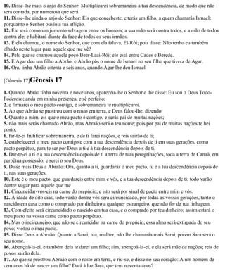 10. Disse-lhe mais o anjo do Senhor: Multiplicarei sobremaneira a tua descendência, de modo que não
será contada, por numerosa que será.
11. Disse-lhe ainda o anjo do Senhor: Eis que concebeste, e terás um filho, a quem chamarás Ismael;
porquanto o Senhor ouviu a tua aflição.
12. Ele será como um jumento selvagem entre os homens; a sua mão será contra todos, e a mão de todos
contra ele; e habitará diante da face de todos os seus irmãos.
13. E ela chamou, o nome do Senhor, que com ela falava, El-Rói; pois disse: Não tenho eu também
olhado neste lugar para aquele que me vê?
14. Pelo que se chamou aquele poço Beer-Laai-Rói; ele está entre Cades e Berede.
15. E Agar deu um filho a Abrão; e Abrão pôs o nome de Ismael no seu filho que tivera de Agar.
16. Ora, tinha Abrão oitenta e seis anos, quando Agar lhe deu Ismael.

[Gênesis 17]Gênesis      17
1. Quando Abrão tinha noventa e nove anos, apareceu-lhe o Senhor e lhe disse: Eu sou o Deus Todo-
Poderoso; anda em minha presença, e sê perfeito;
2. e firmarei o meu pacto contigo, e sobremaneira te multiplicarei.
3. Ao que Abrão se prostrou com o rosto em terra, e Deus falou-lhe, dizendo:
4. Quanto a mim, eis que o meu pacto é contigo, e serás pai de muitas nações;
5. não mais serás chamado Abrão, mas Abraão será o teu nome; pois por pai de muitas nações te hei
posto;
6. far-te-ei frutificar sobremaneira, e de ti farei nações, e reis sairão de ti;
7. estabelecerei o meu pacto contigo e com a tua descendência depois de ti em suas gerações, como
pacto perpétuo, para te ser por Deus a ti e à tua descendência depois de ti.
8. Dar-te-ei a ti e à tua descendência depois de ti a terra de tuas peregrinações, toda a terra de Canaã, em
perpétua possessão; e serei o seu Deus.
9. Disse mais Deus a Abraão: Ora, quanto a ti, guardarás o meu pacto, tu e a tua descendência depois de
ti, nas suas gerações.
10. Este é o meu pacto, que guardareis entre mim e vós, e a tua descendência depois de ti: todo varão
dentre vugar para aquele que me
11. Circuncidar-vos-eis na carne do prepúcio; e isto será por sinal de pacto entre mim e vós.
12. À idade de oito dias, todo varão dentre vós será circuncidado, por todas as vossas gerações, tanto o
nascido em casa como o comprado por dinheiro a qualquer estrangeiro, que não for da tua linhagem.
13. Com efeito será circuncidado o nascido em tua casa, e o comprado por teu dinheiro; assim estará o
meu pacto na vossa carne como pacto perpétuo.
14. Mas o incircunciso, que não se circuncidar na carne do prepúcio, essa alma será extirpada do seu
povo; violou o meu pacto.
15. Disse Deus a Abraão: Quanto a Sarai, tua, mulher, não lhe chamarás mais Sarai, porem Sara será o
seu nome.
16. Abençoá-la-ei, e também dela te darei um filho; sim, abençoá-la-ei, e ela será mãe de nações; reis de
povos sairão dela.
17. Ao que se prostrou Abraão com o rosto em terra, e riu-se, e disse no seu coração: A um homem de
cem anos há de nascer um filho? Dará à luz Sara, que tem noventa anos?
 