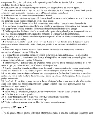 cumpram os dias pelos quais ele se tenha separado para o Senhor, será santo; deixará crescer as
guedelhas do cabelo da sua cabeça.
6. Por todos os dias da sua separação para o Senhor, não se aproximará de cadáver algum.
7. Não se contaminará nem por seu pai, nem por sua mãe, nem por seu irmão, nem por sua irmã, quando
estes morrerem; porquanto o nazireado do seu Deus está sobre a sua cabeça:
8. Por todos os dias do seu nazireado será santo ao Senhor.
9. Se alguém morrer subitamente junto dele, contaminando-se assim a cabeça do seu nazireado, rapará a
sua cabera no dia da sua purificação, ao sétimo dia a rapará.
10. Ao oitavo dia trará duas rolas ou dois pombinhos, ao sacerdote, à porta da tenda da revelação;
11. e o sacerdote oferecerá um como oferta pelo pecado, e o outro como holocausto, e fará expiação por
esse que pecou no tocante ao morto; assim naquele mesmo dia santificará a sua cabeça.
12. Então separará ao Senhor os dias do seu nazireado, e para oferta pela culpa trará um cordeiro de um
ano; mas os dias antecedentes serão perdidos, porquanto o seu nazireado foi contaminado.
13. Esta, pois, é a lei do nazireu: no dia em que se cumprirem os dias do seu nazireado ele será trazido à
porta da tenda da revelação,
14. e oferecerá a sua oferta ao Senhor: um cordeiro de um ano, sem defeito, como holocausto, e uma
cordeira de um ano, sem defeito, como oferta pelo pecado, e um carneiro sem defeito como oferta
pacífica;
15. e um cesto de pães ázimos, bolos de flor de farinha amassados com azeite como também as
respectivas ofertas de cereais e de libação.
16. E o sacerdote os apresentará perante o Senhor, e oferecerá a oferta pelo pecado, e o holocausto;
17. também oferecerá o carneiro em sacrifício de oferta pacífica ao Senhor, com o cesto de pães ázimos
e as respectivas ofertas de cereais e de libação.
18. Então o nazireu, à porta da tenda da revelação, rapará o cabelo do seu nazireado, tomá-lo-á e o porá
sobre o fogo que está debaixo do sacrifício das ofertas pacíficas.
19. Depois o sacerdote tomará a espádua cozida do carneiro, e um pão ázimo do cesto, e um coscorão
ázimo, e os porá nas mãos do nazireu, depois de haver este rapado o cabelo do seu nazireado;
20. e o sacerdote os moverá como oferta de movimento perante o Senhor; isto é santo para o sacerdote,
juntamente com o peito da oferta de movimento, e com a espádua da oferta alçada; e depois o nazireu
poderá beber vinho.
21. Esta é a lei do que fizer voto de nazireu, e da sua oferta ao Senhor pelo seu nazireado, afora qualquer
outra coisa que as suas posses lhe permitirem oferecer; segundo o seu voto, que fizer, assim fará
conforme a lei o seu nazireado.
22. Disse mais o Senhor a Moisés:
23. Fala a Arão, e a seus filhos, dizendo: Assim abençoareis os filhos de Israel; dir-lhes-eis:
24. O Senhor te abençoe e te guarde;
25. o Senhor faça resplandecer o seu rosto sobre ti, e tenha misericórdia de ti;
26. o Senhor levante sobre ti o seu rosto, e te dê a paz.
27. Assim porão o meu nome sobre os filhos de Israel, e eu os abençoarei.

[Números 7]Números         7
1. No dia em que Moisés acabou de levantar o tabernáculo, tendo-o ungido e santificado juntamente com
 