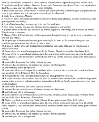 todos os seus móveis, bem como o altar e todos os seus utensílios, depois de ungi-los e santificá-los,
2. os príncipes de Israel, cabeças das casas de seus pais, fizeram as suas ofertas. Estes eram os príncipes
das tribos, os que estavam sobre os que foram contados.
3. Trouxeram eles a sua oferta perante o Senhor: seis carros cobertos, e doze bois; por dois príncipes um
carro, e por cada um, um boi; e os apresentaram diante do tabernáculo.
4. Então disse o Senhor a Moisés:
5. Recebe-os deles, para serem utilizados no serviço da tenda da revelação; e os darás aos levitas, a cada
qual segundo o seu serviço:
6. Assim Moisés recebeu os carros e os bois, e os deu aos levitas.
7. Dois carros e quatro bois deu aos filhos de Gérson segundo o seu serviço;
8. e quatro carros e oito bois deu aos filhos de Merári, segundo o seu serviço, sob as ordens de Itamar,
filho de Arão, o sacerdote.
9. Mas aos filhos de Coate não deu nenhum, porquanto lhes pertencia o serviço de levar o santuário, e o
levavam aos ombros.
10. Os príncipes fizeram também oferta para a dedicação do altar, no dia em que foi ungido; e os
príncipes apresentaram as suas ofertas perante o altar.
11. E disse o Senhor a Moisés: Cada príncipe oferecerá a sua oferta, cada qual no seu dia, para a
dedicação do altar.
12. O que ofereceu a sua oferta no primeiro dia foi Nasom, filho de Aminadabe, da tribo de Judá.
13. A sua oferta foi uma salva de prata do peso de cento e trinta siclos, uma bacia de prata de setenta
siclos, segundo o siclo do santuário; ambas cheias de flor de farinha amassada com azeite, para oferta de
cereais;
14. uma colher de ouro de dez siclos, cheia de incenso;
15. um novilho, um carneiro, um cordeiro de um ano, para holocausto;
16. um bode para oferta pelo pecado;
17. e para sacrifício de ofertas pacíficas dois bois, cinco carneiros, cinco bodes, cinco cordeiros de um
ano; esta foi a oferta de Nasom, filho de Aminadabe.
18. No segundo dia fez a sua oferta Netanel, filho de Zuar, príncipe de Issacar.
19. E como sua oferta ofereceu uma salva de prata do peso de cento e trinta siclos, uma bacia de prata de
setenta siclos, segundo o siclo do santuário; ambos cheios de flor de farinha amassada com azeite, para
oferta de cereais;
20. uma colher de ouro de dez siclos, cheia de incenso;
21. um novilho, um carneiro, um cordeiro de um ano, para holocausto;
22. um bode para oferta pelo pecado;
23. e para sacrifício de ofertas pacíficas dois bois, cinco carneiros, cinco bodes, cinco cordeiros de um
ano; esta foi a oferta de Netanel, filho de Zuar.
24. No terceiro dia fez a sua oferta Eliabe, filho de Helom, príncipe dos filhos de Zebulom.
25. A sua oferta foi uma salva de prata do peso de cento e trinta siclos, uma bacia de prata de setenta
siclos, segundo o siclo do santuário; ambos cheios de flor de farinha amassada com azeite, para oferta de
cereais;
26. uma colher de ouro de dez siclos, cheia de incenso;
27. um novilho, um carneiro, um cordeiro de um ano, para holocausto;
28. um bode para oferta pelo pecado;
 