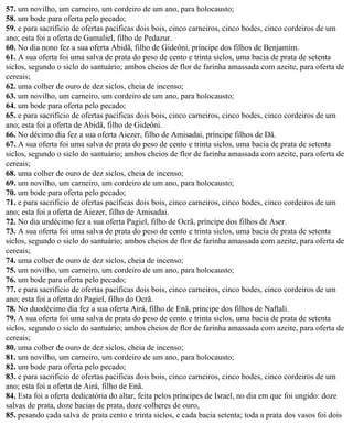 57. um novilho, um carneiro, um cordeiro de um ano, para holocausto;
58. um bode para oferta pelo pecado;
59. e para sacrifício de ofertas pacíficas dois bois, cinco carneiros, cinco bodes, cinco cordeiros de um
ano; esta foi a oferta de Gamaliel, filho de Pedazur.
60. No dia nono fez a sua oferta Abidã, filho de Gideôni, príncipe dos filhos de Benjamim.
61. A sua oferta foi uma salva de prata do peso de cento e trinta siclos, uma bacia de prata de setenta
siclos, segundo o siclo do santuário; ambos cheios de flor de farinha amassada com azeite, para oferta de
cereais;
62. uma colher de ouro de dez siclos, cheia de incenso;
63. um novilho, um carneiro, um cordeiro de um ano, para holocausto;
64. um bode para oferta pelo pecado;
65. e para sacrifício de ofertas pacíficas dois bois, cinco carneiros, cinco bodes, cinco cordeiros de um
ano; esta foi a oferta de Abidã, filho de Gideôni.
66. No décimo dia fez a sua oferta Aiezer, filho de Amisadai, príncipe filhos de Dã.
67. A sua oferta foi uma salva de prata do peso de cento e trinta siclos, uma bacia de prata de setenta
siclos, segundo o siclo do santuário; ambos cheios de flor de farinha amassada com azeite, para oferta de
cereais;
68. uma colher de ouro de dez siclos, cheia de incenso;
69. um novilho, um carneiro, um cordeiro de um ano, para holocausto;
70. um bode para oferta pelo pecado;
71. e para sacrifício de ofertas pacíficas dois bois, cinco carneiros, cinco bodes, cinco cordeiros de um
ano; esta foi a oferta de Aiezer, filho de Amisadai.
72. No dia undécimo fez a sua oferta Pagiel, filho de Ocrã, príncipe dos filhos de Aser.
73. A sua oferta foi uma salva de prata do peso de cento e trinta siclos, uma bacia de prata de setenta
siclos, segundo o siclo do santuário; ambos cheios de flor de farinha amassada com azeite, para oferta de
cereais;
74. uma colher de ouro de dez siclos, cheia de incenso;
75. um novilho, um carneiro, um cordeiro de um ano, para holocausto;
76. um bode para oferta pelo pecado;
77. e para sacrifício de ofertas pacíficas dois bois, cinco carneiros, cinco bodes, cinco cordeiros de um
ano; esta foi a oferta do Pagiel, filho do Ocrã.
78. No duodécimo dia fez a sua oferta Airá, filho de Enã, príncipe dos filhos de Naftali.
79. A sua oferta foi uma salva de prata do peso de cento e trinta siclos, uma bacia de prata de setenta
siclos, segundo o siclo do santuário; ambos cheios de flor de farinha amassada com azeite, para oferta de
cereais;
80. uma colher de ouro de dez siclos, cheia de incenso;
81. um novilho, um carneiro, um cordeiro de um ano, para holocausto;
82. um bode para oferta pelo pecado;
83. e para sacrifício de ofertas pacíficas dois bois, cinco carneiros, cinco bodes, cinco cordeiros de um
ano; esta foi a oferta de Airá, filho de Enã.
84. Esta foi a oferta dedicatória do altar, feita pelos príncipes de Israel, no dia em que foi ungido: doze
salvas de prata, doze bacias de prata, doze colheres de ouro,
85. pesando cada salva de prata cento e trinta siclos, e cada bacia setenta; toda a prata dos vasos foi dois
 