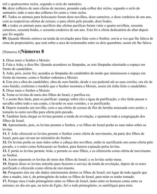 mil e quatrocentos siclos, segundo o siclo do santuário;
86. doze colheres de ouro cheias de incenso, pesando cada colher dez siclos, segundo o siclo do
santuário; todo o ouro das colheres foi cento e vinte siclos.
87. Todos os animais para holocausto foram doze novilhos, doze carneiros, e doze cordeiros de um ano,
com as respectivas ofertas de cereais; e para oferta pelo pecado, doze bodes;
88. e todos os animais para sacrifício das ofertas pacíficas foram vinte e quatro novilhos, sessenta
carneiros, sessenta bodes, e sessenta cordeiros de um ano. Esta foi a oferta dedicatória do altar depois
que foi ungido.
89. Quando Moisés entrava na tenda da revelação para falar com o Senhor, ouvia a voz que lhe falava de
cima do propiciatório, que está sobre a arca do testemunho entre os dois querubins; assim ele lhe falava.

[Números 8]Números         8
1. Disse mais o Senhor a Moisés:
2. Fala a Arão, e dize-lhe: Quando acenderes as lâmpadas, as sete lâmpadas alumiarão o espaço em
frente do candelabro.
3. Arão, pois, assim fez; acendeu as lâmpadas do candelabro de modo que alumiassem o espaço em
frente do mesmo, como o Senhor ordenara a Moisés.
4. Esta era a obra do candelabro, obra de ouro batido; desde o seu pedestal até as suas corolas, era ele de
ouro batido; conforme o modelo que o Senhor mostrara a Moisés, assim ele tinha feito o candelabro.
5. Disse mais o Senhor a Moisés:
6. Toma os levitas do meio dos filhos de Israel, e purifica-os;
7. e assim lhes farás, para os purificar: esparge sobre eles a água da purificação; e eles farão passar a
navalha sobre todo o seu corpo, e lavarão os seus vestidos, e se purificarão.
8. Depois tomarão um novilho, com a sua oferta de cereais de flor de farinha amassada com azeite; e
tomarás tu outro novilho para oferta pelo pecado.
9. Também farás chegar os levitas perante a tenda da revelação, e ajuntarás toda a congregação dos
filhos de Israel.
10. Apresentarás, pois, os levitas perante o Senhor, e os filhos do Israel porão as suas mãos sobre os
levitas.
11. E Arão oferecerá os levitas perante o Senhor como oferta de movimento, da parte dos filhos de
Israel, para que sirvam no ministério do Senhor.
12. Os levitas porão as suas mãos sobre a cabeça dos novilhos; então tu sacrificarás um como oferta pelo
pecado, e o outro como holocausto ao Senhor, para fazeres expiação pelos levitas.
13. E porás os levitas perante Arão, e perante os seus filhos, e os oferecerás como oferta de movimento
ao Senhor.
14. Assim separarás os levitas do meio dos filhos de Israel; e os levitas serão meus.
15. Depois disso os levitas entrarão para fazerem o serviço da tenda da revelação, depois de os teres
purificado e oferecido como oferta de movimento.
16. Porquanto eles me são dados inteiramente dentre os filhos de Israel; em lugar de todo aquele que
abre a madre, isto é, do primogênito de todos os filhos de Israel, para mim os tenho tomado.
17. Porque meu é todo primogênito entre os filhos de Israel, tanto entre os homens como entre os
animais; no dia em que, na terra do Egito, feri a todo primogênito, os santifiquei para mim.
 