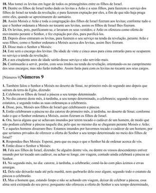 18. Mas tomei os levitas em lugar de todos os primogênitos entre os filhos de Israel.
19. Dentre os filhos de Israel tenho dado os levitas a Arão e a seus filhos, para fazerem o serviço dos
filhos de Israel na tenda da revelação, e para fazerem expiação por eles, a fim de que não haja praga
entre eles, quando se aproximarem do santuário.
20. Assim Moisés e Arão e toda a congregação dos filhos de Israel fizeram aos levitas; conforme tudo o
que o Senhor ordenara a Moisés no tocante aos levitas, assim os filhos de Israel lhes fizeram.
21. Os levitas, pois, purificaram-se, e lavaram os seus vestidos; e Arão os ofereceu como oferta de
movimento perante o Senhor, e fez expiação por eles, para purificá-los.
22. Depois disso entraram os levitas, para fazerem o seu serviço na tenda da revelação, perante Arão e
seus filhos; como o Senhor ordenara a Moisés acerca dos levitas, assim lhes fizeram.
23. Disse mais o Senhor a Moisés:
24. Este será o encargo dos levitas: Da idade de vinte e cinco anos para cima entrarão para se ocuparem
no serviço a tenda da revelação;
25. e aos cinqüenta anos de idade sairão desse serviço e não servirão mais.
26. Continuarão a servir, porém, com seus irmãos na tenda da revelação, orientando-os no cumprimento
dos seus encargos; mas não farão trabalho. Assim farás para com os levitas no tocante aos seus cargos.

[Números 9]Números        9
1. Também falou o Senhor a Moisés no deserto de Sinai, no primeiro mês do segundo ano depois que
saíram da terra do Egito, dizendo:
2. Celebrem os filhos de Israel a páscoa a seu tempo determinado.
3. No dia catorze deste mês, à tardinha, a seu tempo determinado, a celebrareis; segundo todos os seus
estatutos, e segundo todas as suas ordenanças a celebrareis.
4. Disse, pois, Moisés aos filhos de Israel que celebrassem a páscoa.
5. Então celebraram a páscoa no dia catorze do primeiro mês, à tardinha, no deserto de Sinai; conforme
tudo o que o Senhor ordenara a Moisés, assim fizeram os filhos de Israel.
6. Ora, havia alguns que se achavam imundos por terem tocado o cadáver de um homem, de modo que
não podiam celebrar a páscoa naquele dia; pelo que no mesmo dia se chegaram perante Moisés e Arão;
7. e aqueles homens disseram-lhes: Estamos imundos por havermos tocado o cadáver de um homem; por
que seríamos privados de oferecer a oferta do Senhor a seu tempo determinado no meio dos filhos de
Israel?
8. Respondeu-lhes Moisés: Esperai, para que eu ouça o que o Senhor há de ordenar acerca de vós.
9. Então disse o Senhor a Moisés:
10. Fala aos filhos de Israel, dizendo: Se alguém dentre vós, ou dentre os vossos descendentes estiver
imundo por ter tocado um cadáver, ou achar-se longe, em viagem, contudo ainda celebrará a páscoa ao
Senhor.
11. No segundo mês, no dia: catorze, à tardinha, a celebrarão; comê-la-ão com pães ázimos e ervas
amargas.
12. Dela não deixarão nada até pela manhã, nem quebrarão dela osso algum; segundo todo o estatuto da
páscoa a celebrarão.
13. Mas o homem que, estando limpo e não se achando em viagem, deixar de celebrar a páscoa, essa
alma será extirpada do seu povo; porquanto não ofereceu a oferta do Senhor a seu tempo determinado,
 