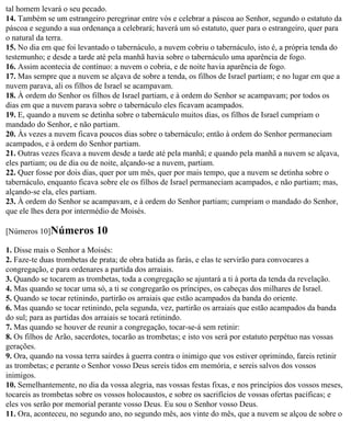 tal homem levará o seu pecado.
14. Também se um estrangeiro peregrinar entre vós e celebrar a páscoa ao Senhor, segundo o estatuto da
páscoa e segundo a sua ordenança a celebrará; haverá um só estatuto, quer para o estrangeiro, quer para
o natural da terra.
15. No dia em que foi levantado o tabernáculo, a nuvem cobriu o tabernáculo, isto é, a própria tenda do
testemunho; e desde a tarde até pela manhã havia sobre o tabernáculo uma aparência de fogo.
16. Assim acontecia de contínuo: a nuvem o cobria, e de noite havia aparência de fogo.
17. Mas sempre que a nuvem se alçava de sobre a tenda, os filhos de Israel partiam; e no lugar em que a
nuvem parava, ali os filhos de Israel se acampavam.
18. À ordem do Senhor os filhos de Israel partiam, e à ordem do Senhor se acampavam; por todos os
dias em que a nuvem parava sobre o tabernáculo eles ficavam acampados.
19. E, quando a nuvem se detinha sobre o tabernáculo muitos dias, os filhos de Israel cumpriam o
mandado do Senhor, e não partiam.
20. Às vezes a nuvem ficava poucos dias sobre o tabernáculo; então à ordem do Senhor permaneciam
acampados, e à ordem do Senhor partiam.
21. Outras vezes ficava a nuvem desde a tarde até pela manhã; e quando pela manhã a nuvem se alçava,
eles partiam; ou de dia ou de noite, alçando-se a nuvem, partiam.
22. Quer fosse por dois dias, quer por um mês, quer por mais tempo, que a nuvem se detinha sobre o
tabernáculo, enquanto ficava sobre ele os filhos de Israel permaneciam acampados, e não partiam; mas,
alçando-se ela, eles partiam.
23. À ordem do Senhor se acampavam, e à ordem do Senhor partiam; cumpriam o mandado do Senhor,
que ele lhes dera por intermédio de Moisés.

[Números 10]Números         10
1. Disse mais o Senhor a Moisés:
2. Faze-te duas trombetas de prata; de obra batida as farás, e elas te servirão para convocares a
congregação, e para ordenares a partida dos arraiais.
3. Quando se tocarem as trombetas, toda a congregação se ajuntará a ti à porta da tenda da revelação.
4. Mas quando se tocar uma só, a ti se congregarão os príncipes, os cabeças dos milhares de Israel.
5. Quando se tocar retinindo, partirão os arraiais que estão acampados da banda do oriente.
6. Mas quando se tocar retinindo, pela segunda, vez, partirão os arraiais que estão acampados da banda
do sul; para as partidas dos arraiais se tocará retinindo.
7. Mas quando se houver de reunir a congregação, tocar-se-á sem retinir:
8. Os filhos de Arão, sacerdotes, tocarão as trombetas; e isto vos será por estatuto perpétuo nas vossas
gerações.
9. Ora, quando na vossa terra sairdes à guerra contra o inimigo que vos estiver oprimindo, fareis retinir
as trombetas; e perante o Senhor vosso Deus sereis tidos em memória, e sereis salvos dos vossos
inimigos.
10. Semelhantemente, no dia da vossa alegria, nas vossas festas fixas, e nos princípios dos vossos meses,
tocareis as trombetas sobre os vossos holocaustos, e sobre os sacrifícios de vossas ofertas pacíficas; e
eles vos serão por memorial perante vosso Deus. Eu sou o Senhor vosso Deus.
11. Ora, aconteceu, no segundo ano, no segundo mês, aos vinte do mês, que a nuvem se alçou de sobre o
 