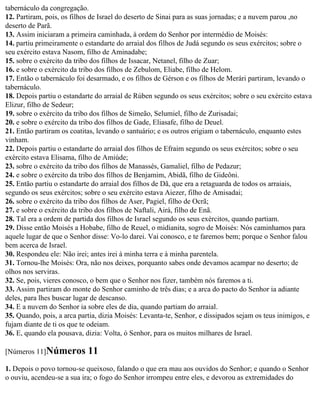tabernáculo da congregação.
12. Partiram, pois, os filhos de Israel do deserto de Sinai para as suas jornadas; e a nuvem parou ,no
deserto de Parã.
13. Assim iniciaram a primeira caminhada, à ordem do Senhor por intermédio de Moisés:
14. partiu primeiramente o estandarte do arraial dos filhos de Judá segundo os seus exércitos; sobre o
seu exército estava Nasom, filho de Aminadabe;
15. sobre o exército da tribo dos filhos de Issacar, Netanel, filho de Zuar;
16. e sobre o exército da tribo dos filhos de Zebulom, Eliabe, filho de Helom.
17. Então o tabernáculo foi desarmado, e os filhos de Gérson e os filhos de Merári partiram, levando o
tabernáculo.
18. Depois partiu o estandarte do arraial de Rúben segundo os seus exércitos; sobre o seu exército estava
Elizur, filho de Sedeur;
19. sobre o exército da tribo dos filhos de Simeão, Selumiel, filho de Zurisadai;
20. e sobre o exército da tribo dos filhos de Gade, Eliasafe, filho de Deuel.
21. Então partiram os coatitas, levando o santuário; e os outros erigiam o tabernáculo, enquanto estes
vinham.
22. Depois partiu o estandarte do arraial dos filhos de Efraim segundo os seus exércitos; sobre o seu
exército estava Elisama, filho de Amiúde;
23. sobre o exército da tribo dos filhos de Manassés, Gamaliel, filho de Pedazur;
24. e sobre o exército da tribo dos filhos de Benjamim, Abidã, filho de Gideôni.
25. Então partiu o estandarte do arraial dos filhos de Dã, que era a retaguarda de todos os arraiais,
segundo os seus exércitos; sobre o seu exército estava Aiezer, filho de Amisadai;
26. sobre o exército da tribo dos filhos de Aser, Pagiel, filho de Ocrã;
27. e sobre o exército da tribo dos filhos de Naftali, Airá, filho de Enã.
28. Tal era a ordem de partida dos filhos de Israel segundo os seus exércitos, quando partiam.
29. Disse então Moisés a Hobabe, filho de Reuel, o midianita, sogro de Moisés: Nós caminhamos para
aquele lugar de que o Senhor disse: Vo-lo darei. Vai conosco, e te faremos bem; porque o Senhor falou
bem acerca de Israel.
30. Respondeu ele: Não irei; antes irei à minha terra e à minha parentela.
31. Tornou-lhe Moisés: Ora, não nos deixes, porquanto sabes onde devamos acampar no deserto; de
olhos nos serviras.
32. Se, pois, vieres conosco, o bem que o Senhor nos fizer, também nós faremos a ti.
33. Assim partiram do monte do Senhor caminho de três dias; e a arca do pacto do Senhor ia adiante
deles, para lhes buscar lugar de descanso.
34. E a nuvem do Senhor ia sobre eles de dia, quando partiam do arraial.
35. Quando, pois, a arca partia, dizia Moisés: Levanta-te, Senhor, e dissipados sejam os teus inimigos, e
fujam diante de ti os que te odeiam.
36. E, quando ela pousava, dizia: Volta, ó Senhor, para os muitos milhares de Israel.

[Números 11]Números         11
1. Depois o povo tornou-se queixoso, falando o que era mau aos ouvidos do Senhor; e quando o Senhor
o ouviu, acendeu-se a sua ira; o fogo do Senhor irrompeu entre eles, e devorou as extremidades do
 