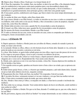 18. Depois disse Abraão a Deus: Oxalá que viva Ismael diante de ti!
19. E Deus lhe respondeu: Na verdade, Sara, tua mulher, te dará à luz um filho, e lhe chamarás Isaque;
com ele estabelecerei o meu pacto como pacto perpétuo para a sua descendência depois dele.
20. E quanto a Ismael, também te tenho ouvido; eis que o tenho abençoado, e fá-lo-ei frutificar, e
multiplicá-lo-ei grandissimamente; doze príncipes gerará, e dele farei uma grande nação.
21. O meu pacto, porém, estabelecerei com Isaque, que Sara te dará à luz neste tempo determinado, no
ano vindouro.
22. Ao acabar de falar com Abraão, subiu Deus diante dele.
23. Logo tomou Abraão a seu filho Ismael, e a todos os nascidos na sua casa e a todos os comprados por
seu dinheiro, todo varão entre os da casa de Abraão, e lhes circuncidou a carne do prepúcio, naquele
mesmo dia, como Deus lhe ordenara.
24. Abraão tinha noventa e nove anos, quando lhe foi circuncidada a carne do prepúcio;
25. E Ismael, seu filho, tinha treze anos, quando lhe foi circuncidada a carne do prepúcio.
26. No mesmo dia foram circuncidados Abraão e seu filho Ismael.
27. E todos os homens da sua casa, assim os nascidos em casa, como os comprados por dinheiro ao
estrangeiro, foram circuncidados com ele.

[Gênesis 18]Gênesis     18
1. Depois apareceu o Senhor a Abraão junto aos carvalhos de Manre, estando ele sentado à porta da
tenda, no maior calor do dia.
2. Levantando Abraão os olhos, olhou e eis três homens de pé em frente dele. Quando os viu, correu da
porta da tenda ao seu encontro, e prostrou-se em terra,
3. e disse: Meu Senhor, se agora tenho achado graça aos teus olhos, rogo-te que não passes de teu servo.
4. Eia, traga-se um pouco d'água, e lavai os pés e recostai-vos debaixo da árvore;
5. e trarei um bocado de pão; refazei as vossas forças, e depois passareis adiante; porquanto por isso
chegastes ate o vosso servo. Responderam-lhe: Faze assim como disseste.
6. Abraão, pois, apressou-se em ir ter com Sara na tenda, e disse-lhe: Amassa depressa três medidas de
flor de farinha e faze bolos.
7. Em seguida correu ao gado, apanhou um bezerro tenro e bom e deu-o ao criado, que se apressou em
prepará-lo.
8. Então tomou queijo fresco, e leite, e o bezerro que mandara preparar, e pôs tudo diante deles, ficando
em pé ao lado deles debaixo da árvore, enquanto comiam.
9. Perguntaram-lhe eles: Onde está Sara, tua mulher? Ele respondeu: Está ali na tenda.
10. E um deles lhe disse: certamente tornarei a ti no ano vindouro; e eis que Sara tua mulher terá um
filho. E Sara estava escutando à porta da tenda, que estava atrás dele.
11. Ora, Abraão e Sara eram já velhos, e avançados em idade; e a Sara havia cessado o incômodo das
mulheres.
12. Sara então riu-se consigo, dizendo: Terei ainda deleite depois de haver envelhecido, sendo também o
meu senhor já velho?
13. Perguntou o Senhor a Abraão: Por que se riu Sara, dizendo: É verdade que eu, que sou velha, darei à
luz um filho?
14. Há, porventura, alguma coisa difícil ao Senhor? Ao tempo determinado, no ano vindouro, tornarei a
 