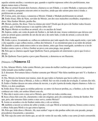 aqueles setenta anciãos; e aconteceu que, quando o espírito repousou sobre eles profetizaram, mas
depois nunca mais o fizeram.
26. Mas no arraial ficaram dois homens; chamava-se um Eldade, e o outro Medade; e repousou sobre
eles: o espírito, porquanto estavam entre os inscritos, ainda que não saíram para irem à tenda; e
profetizavam no arraial.
27. Correu, pois, um moço, e anunciou a Moisés: Eldade e Medade profetizaram no arraial.
28. Então Josué, filho de Num, servidor de Moisés, um dos seus mancebos escolhidos, respondeu e
disse: Meu Senhor Moisés, proíbe-lho.
29. Moisés, porém, lhe disse: Tens tu ciúmes por mim? Oxalá que do povo do Senhor todos fossem
profetas, que o Senhor pusesse o seu espírito sobre eles!
30. Depois Moisés se recolheu ao arraial, ele e os anciãos de Israel.
31. Soprou, então, um vento da parte do Senhor e, do lado do mar, trouxe codornizes que deixou cair
junto ao arraial quase caminho de um dia de um e de outro lado, à roda do arraial, a cerca de dois
côvados da terra.
32. Então o povo, levantando-se, colheu as codornizes por todo aquele dia e toda aquela noite, e por todo
o dia seguinte; o que colheu menos, colheu dez hômeres. E as estenderam para si ao redor do arraial.
33. Quando a carne ainda estava entre os seus dentes, antes que fosse mastigada, acendeu-se a ira do
Senhor contra o povo, e feriu o Senhor ao povo com uma praga, mui grande.
34. Pelo que se chamou aquele lugar Quibrote-Taavá, porquanto ali enterraram o povo que tivera o
desejo.
35. De Quibrote-Taavá partiu o povo para Hazerote; e demorou-se em Hazerote.

[Números 12]Números         12
1. Ora, falaram Miriã e Arão contra Moisés, por causa da mulher cuchita que este tomara; porquanto
tinha tomado uma mulher cuchita.
2. E disseram: Porventura falou o Senhor somente por Moisés? Não falou também por nós? E o Senhor o
ouviu.
3. Ora, Moisés era homem mui manso, mais do que todos os homens que havia sobre a terra.
4. E logo o Senhor disse a Moisés, a Arão e a Miriã: Saí vos três à tenda da revelação. E saíram eles três.
5. Então o Senhor desceu em uma coluna de nuvem, e se pôs à porta da tenda; depois chamou a Arão e a
Miriã, e os dois acudiram.
6. Então disse: Ouvi agora as minhas palavras: se entre vós houver profeta, eu, o Senhor, a ele me farei
conhecer em visão, em sonhos falarei com ele.
7. Mas não é assim com o meu servo Moisés, que é fiel em toda a minha casa;
8. boca a boca falo com ele, claramente e não em enigmas; pois ele contempla a forma do Senhor. Por
que, pois, não temestes falar contra o meu servo, contra Moisés?
9. Assim se acendeu a ira do Senhor contra eles; e ele se retirou;
10. também a nuvem se retirou de sobre a tenda; e eis que Miriã se tornara leprosa, branca como a neve;
e olhou Arão para Miriã e eis que estava leprosa.
11. Pelo que Arão disse a Moisés: Ah, meu senhor! rogo-te não ponhas sobre nós este pecado, porque
procedemos loucamente, e pecamos.
12. Não seja ela como um morto que, ao sair do ventre de sua mãe, tenha a sua carne já meio consumida.
 